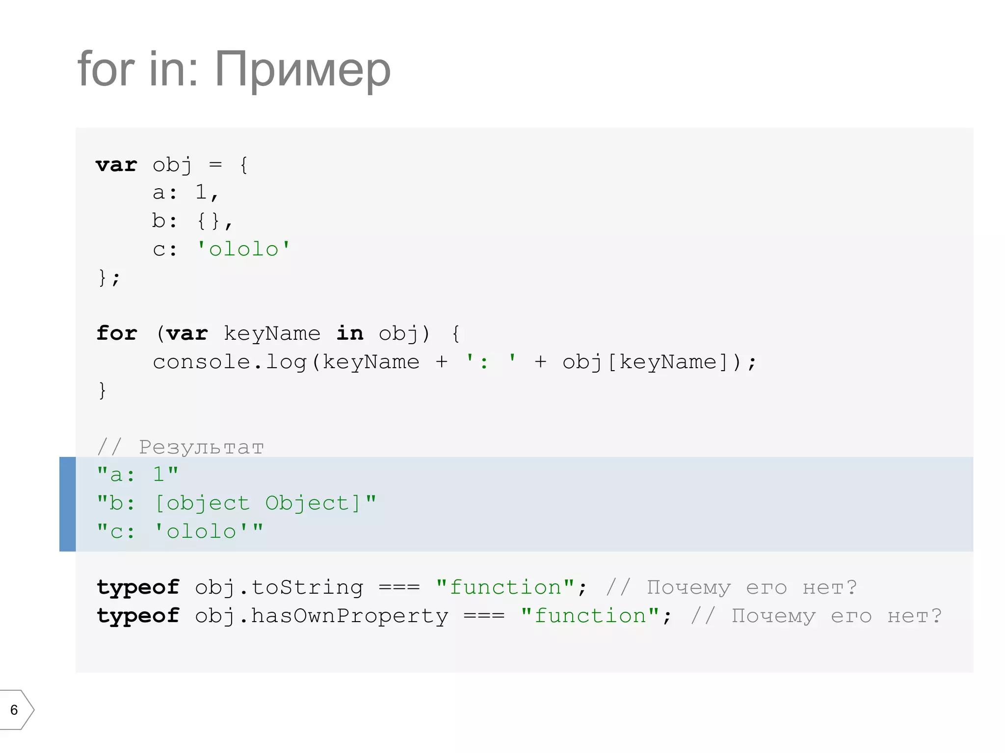 6 var obj = { a: 1, b: {}, c: 'ololo' }; for (var keyName in obj) { console.log(keyName + ': ' + obj[keyName]); } // Результат "a: 1" "b: [object Object]" "c: 'ololo'" typeof obj.toString === "function"; // Почему его нет? typeof obj.hasOwnProperty === "function"; // Почему его нет? for in: Пример 