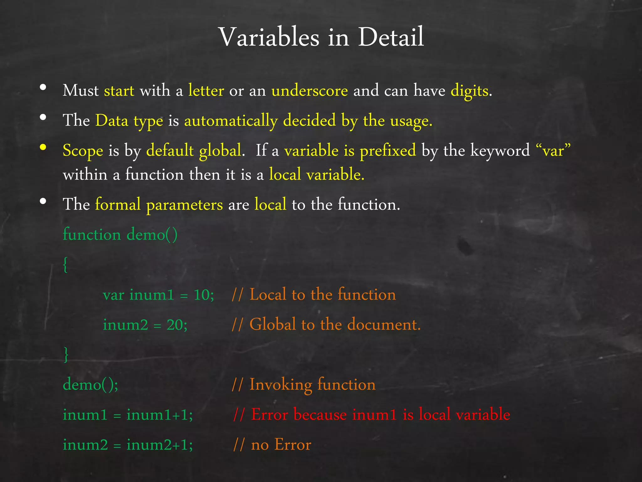 Variables in Detail
• Must start with a letter or an underscore and can have digits.
• The Data type is automatically decided by the usage.
• Scope is by default global. If a variable is prefixed by the keyword ‚var‛
within a function then it is a local variable.
• The formal parameters are local to the function.
function demo()
{
var inum1 = 10; // Local to the function
inum2 = 20; // Global to the document.
}
demo(); // Invoking function
inum1 = inum1+1; // Error because inum1 is local variable
inum2 = inum2+1; // no Error
 