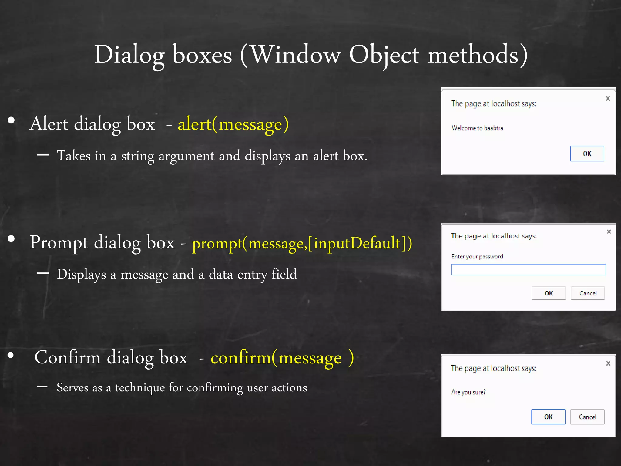 Dialog boxes (Window Object methods)
• Alert dialog box - alert(message)
– Takes in a string argument and displays an alert box.
• Prompt dialog box - prompt(message,[inputDefault])
– Displays a message and a data entry field
• Confirm dialog box - confirm(message )
– Serves as a technique for confirming user actions
 