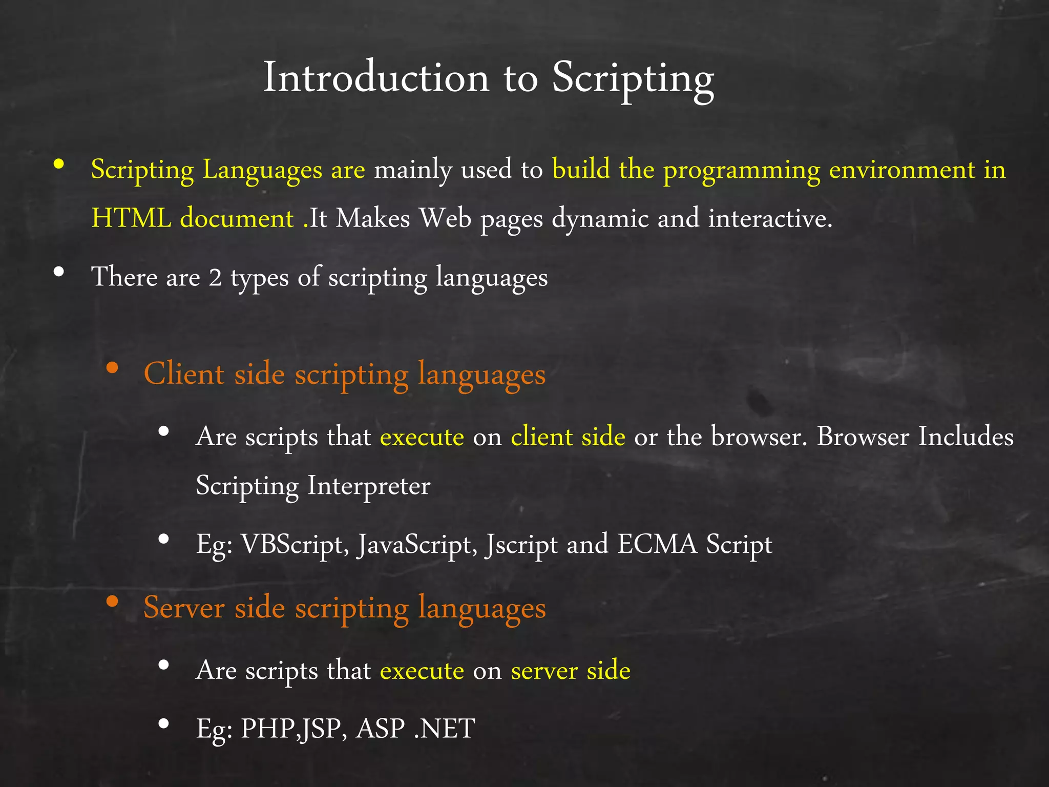 Introduction to Scripting
• Scripting Languages are mainly used to build the programming environment in
HTML document .It Makes Web pages dynamic and interactive.
• There are 2 types of scripting languages
• Client side scripting languages
• Are scripts that execute on client side or the browser. Browser Includes
Scripting Interpreter
• Eg: VBScript, JavaScript, Jscript and ECMA Script
• Server side scripting languages
• Are scripts that execute on server side
• Eg: PHP,JSP, ASP .NET
 