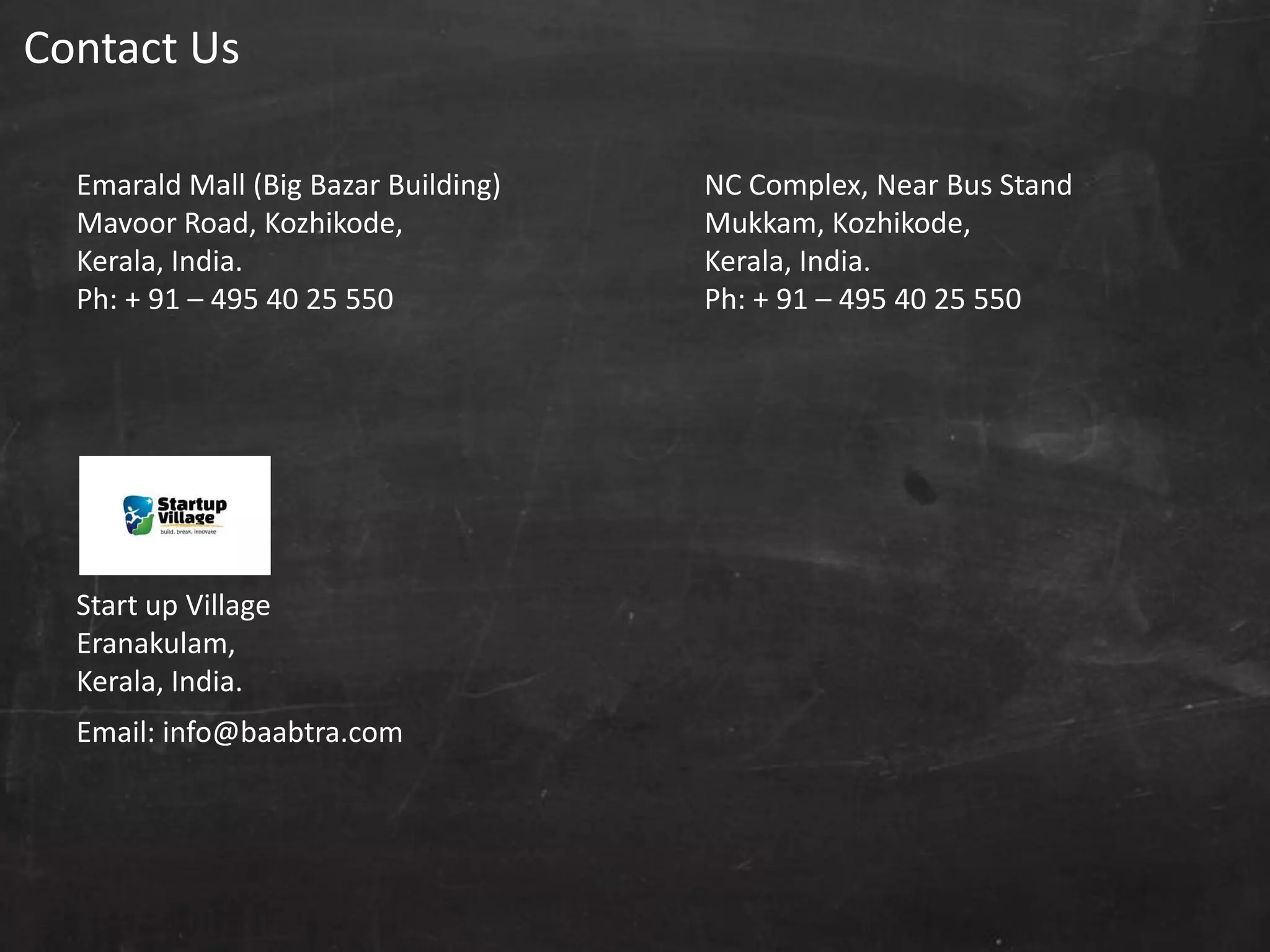 Contact Us
Emarald Mall (Big Bazar Building)
Mavoor Road, Kozhikode,
Kerala, India.
Ph: + 91 – 495 40 25 550
NC Complex, Near Bus Stand
Mukkam, Kozhikode,
Kerala, India.
Ph: + 91 – 495 40 25 550
Start up Village
Eranakulam,
Kerala, India.
Email: info@baabtra.com
 