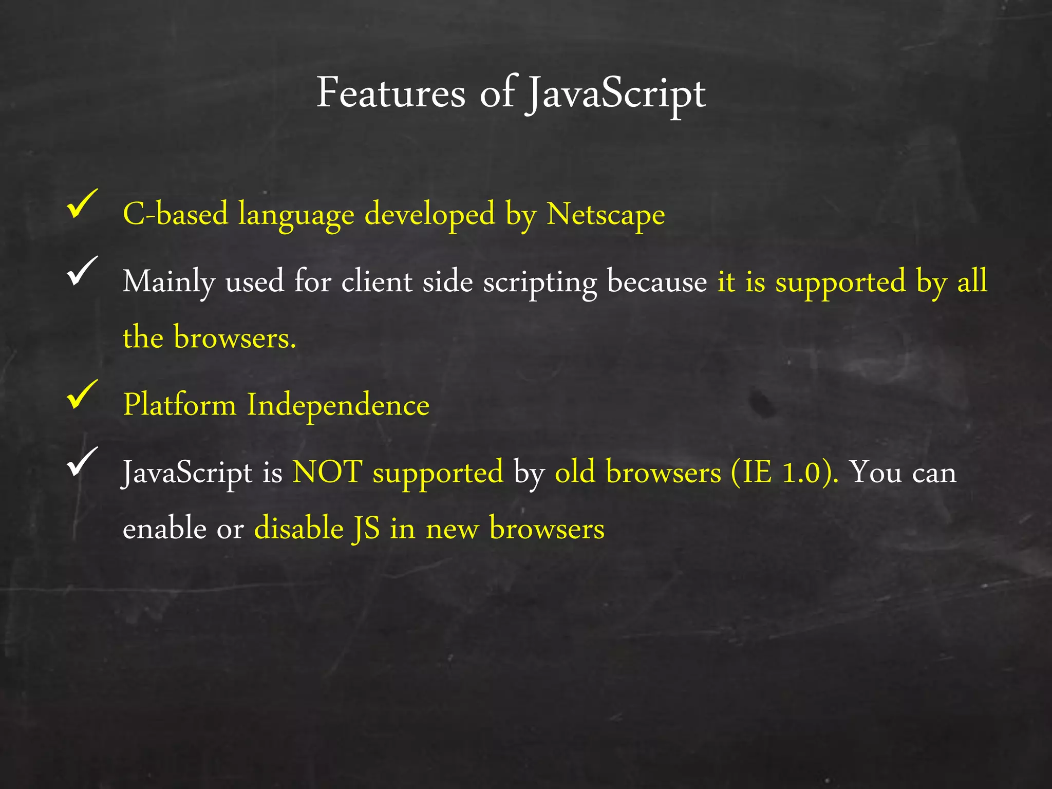 Features of JavaScript
 C-based language developed by Netscape
 Mainly used for client side scripting because it is supported by all
the browsers.
 Platform Independence
 JavaScript is NOT supported by old browsers (IE 1.0). You can
enable or disable JS in new browsers
 