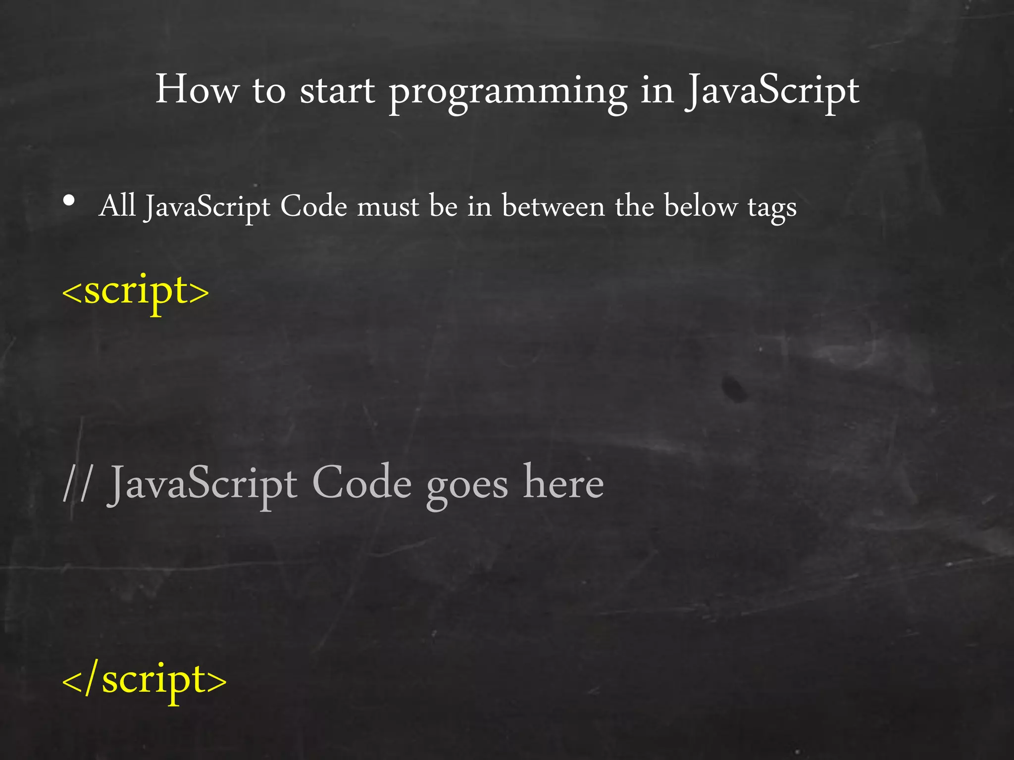 How to start programming in JavaScript
• All JavaScript Code must be in between the below tags
<script>
// JavaScript Code goes here
</script>
 