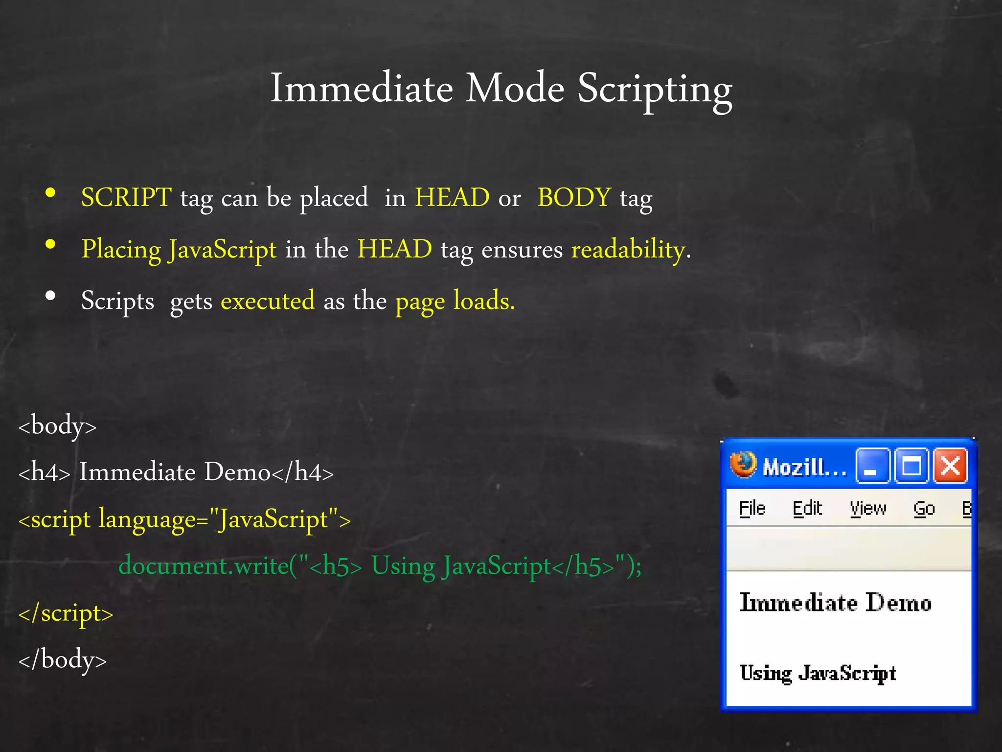 Immediate Mode Scripting
• SCRIPT tag can be placed in HEAD or BODY tag
• Placing JavaScript in the HEAD tag ensures readability.
• Scripts gets executed as the page loads.
<body>
<h4> Immediate Demo</h4>
<script language="JavaScript">
document.write("<h5> Using JavaScript</h5>");
</script>
</body>
 