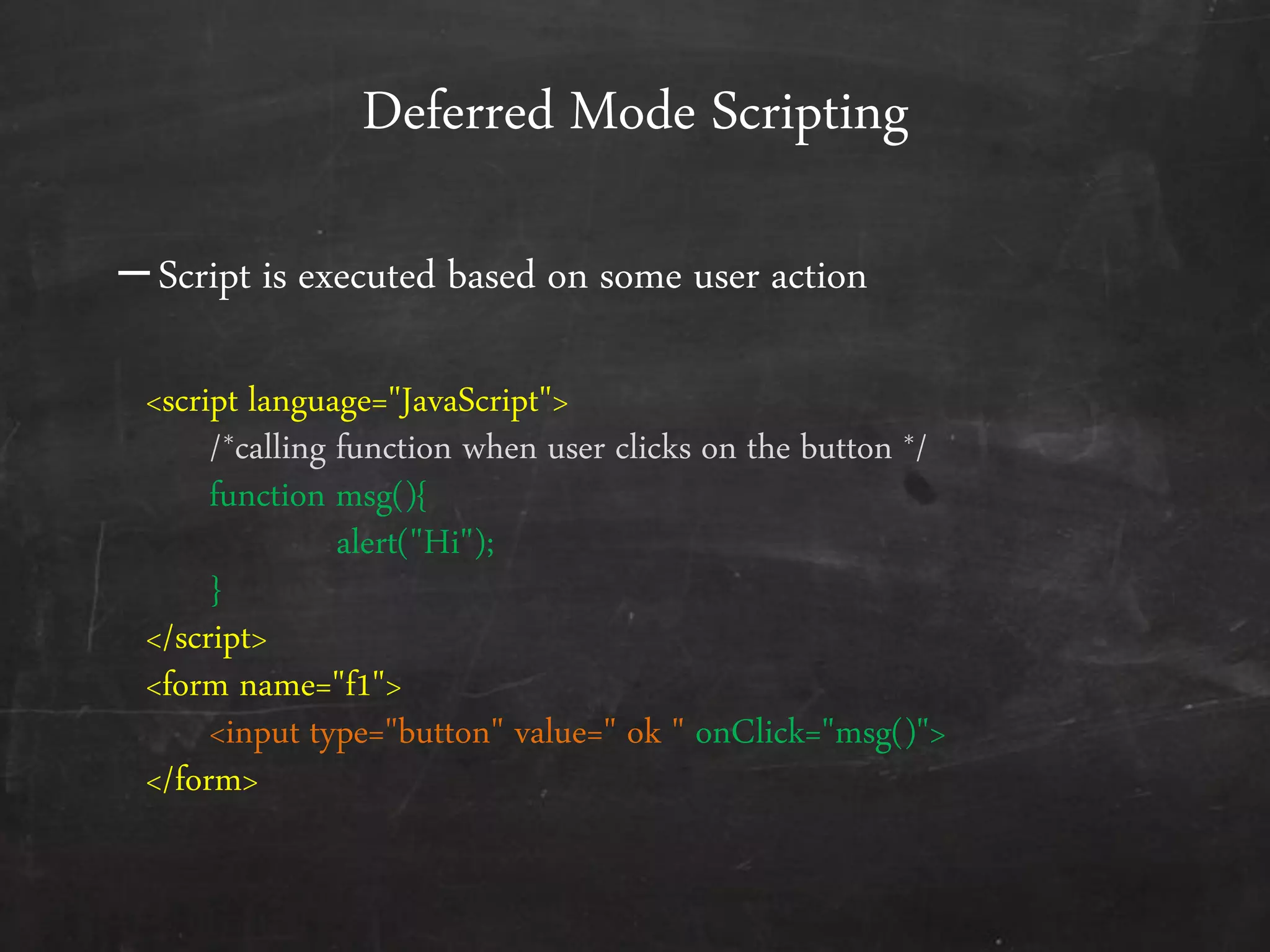 <script language="JavaScript">
/*calling function when user clicks on the button */
function msg(){
alert("Hi");
}
</script>
<form name="f1">
<input type="button" value=" ok " onClick="msg()">
</form>
Deferred Mode Scripting
–Script is executed based on some user action
 