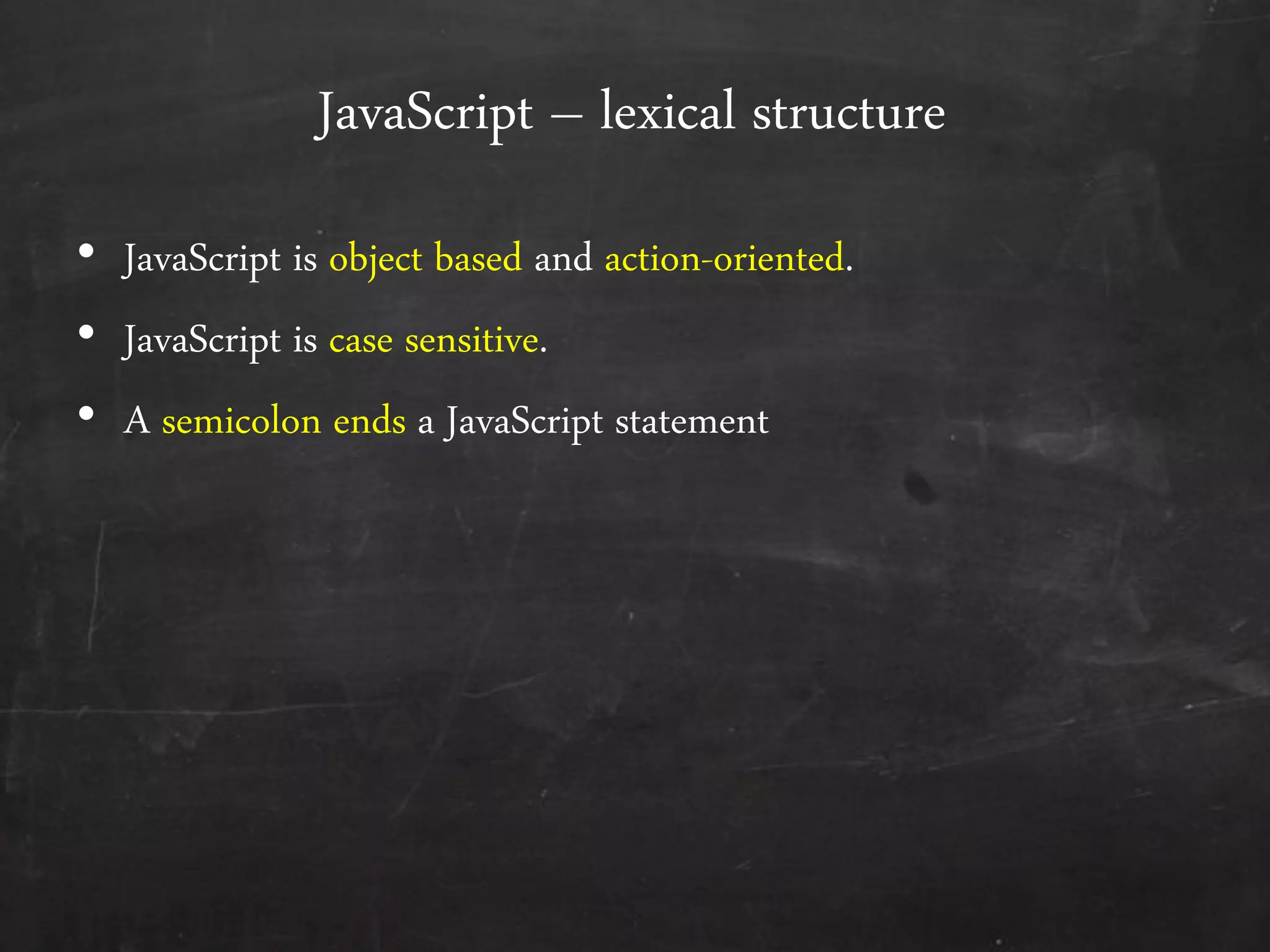 JavaScript – lexical structure
• JavaScript is object based and action-oriented.
• JavaScript is case sensitive.
• A semicolon ends a JavaScript statement
 