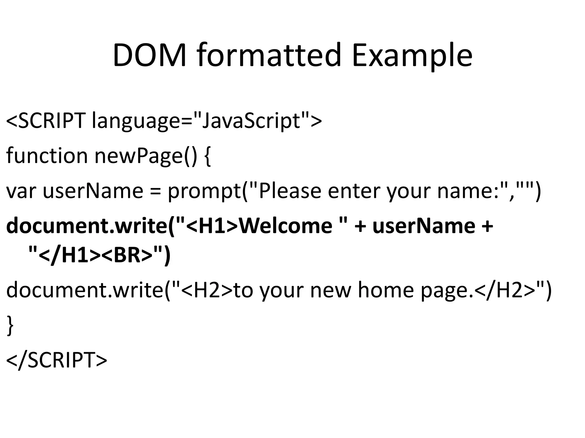 DOM formatted Example <SCRIPT language="JavaScript"> function newPage() { var userName = prompt("Please enter your name:","") document.write("<H1>Welcome " + userName + "</H1><BR>") document.write("<H2>to your new home page.</H2>") } </SCRIPT> 