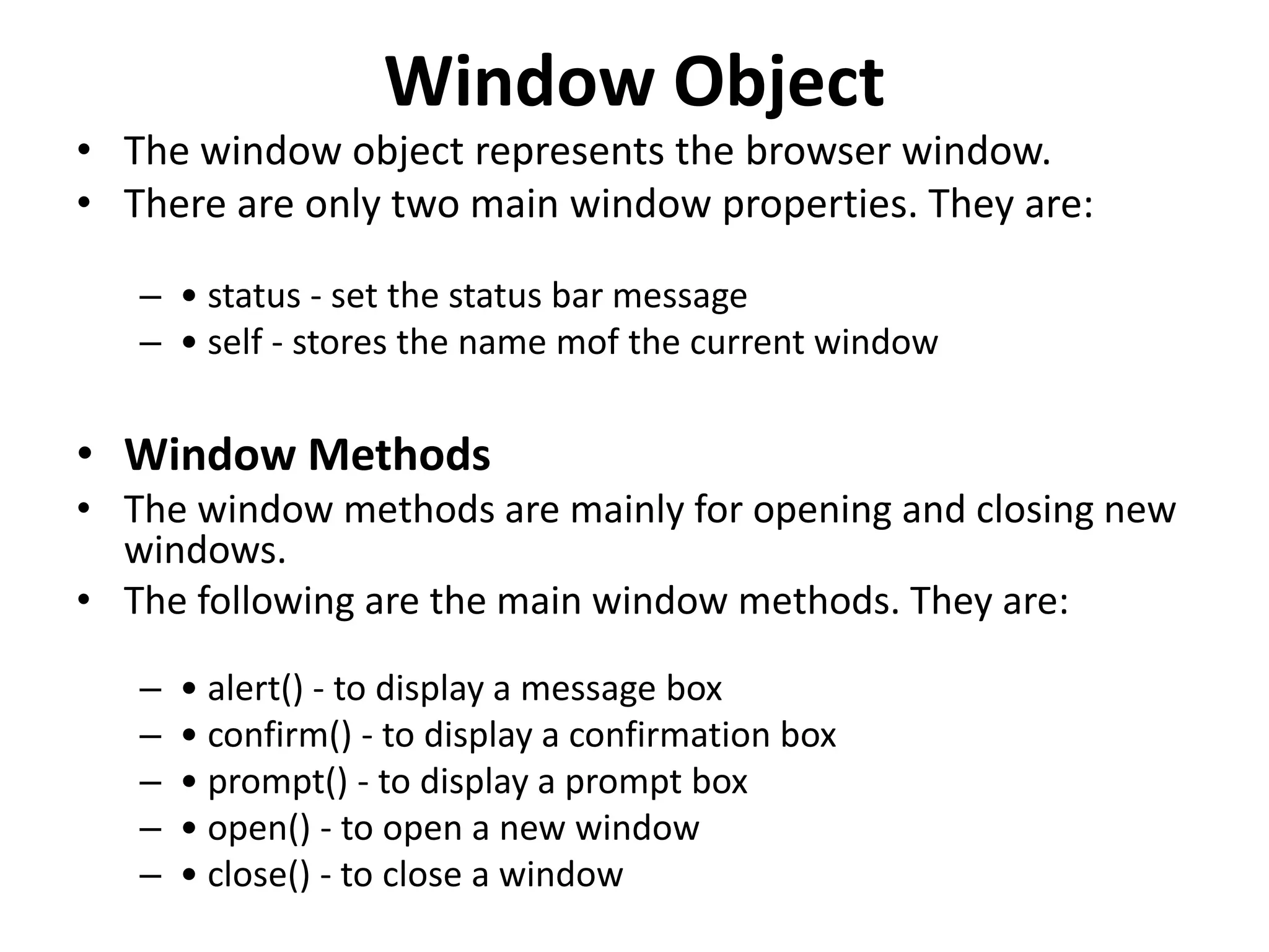 Window Object • The window object represents the browser window. • There are only two main window properties. They are: – • status - set the status bar message – • self - stores the name mof the current window • Window Methods • The window methods are mainly for opening and closing new windows. • The following are the main window methods. They are: – • alert() - to display a message box – • confirm() - to display a confirmation box – • prompt() - to display a prompt box – • open() - to open a new window – • close() - to close a window 