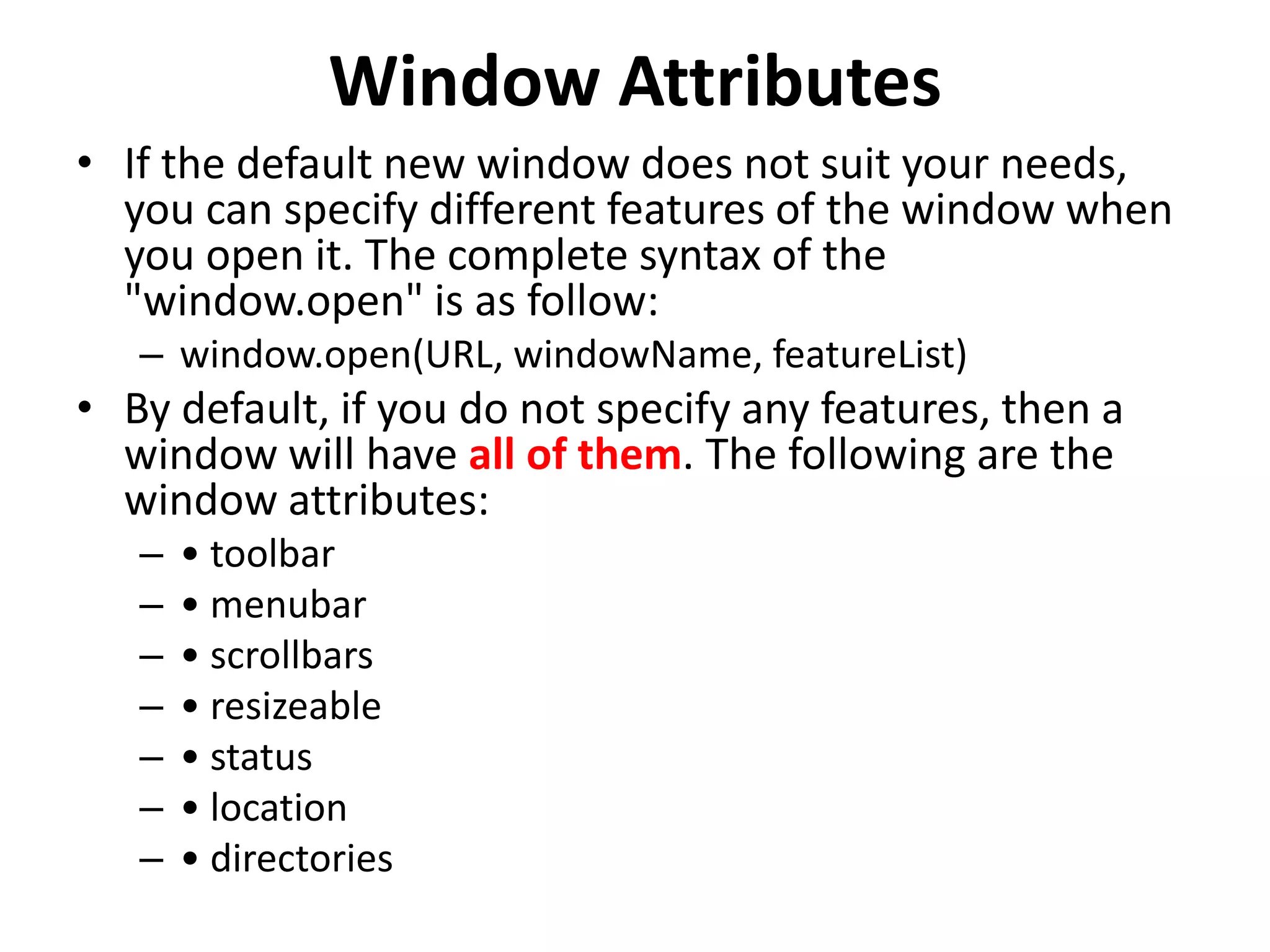 Window Attributes • If the default new window does not suit your needs, you can specify different features of the window when you open it. The complete syntax of the "window.open" is as follow: – window.open(URL, windowName, featureList) • By default, if you do not specify any features, then a window will have all of them. The following are the window attributes: – • toolbar – • menubar – • scrollbars – • resizeable – • status – • location – • directories 