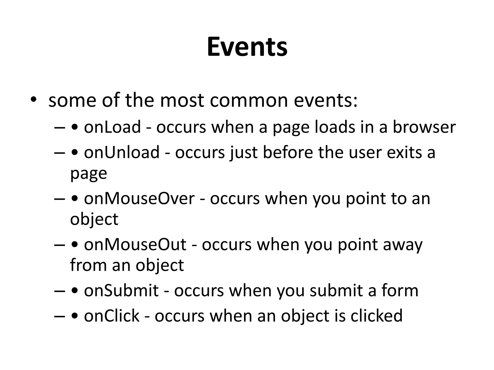 Events • some of the most common events: – • onLoad - occurs when a page loads in a browser – • onUnload - occurs just before the user exits a page – • onMouseOver - occurs when you point to an object – • onMouseOut - occurs when you point away from an object – • onSubmit - occurs when you submit a form – • onClick - occurs when an object is clicked 