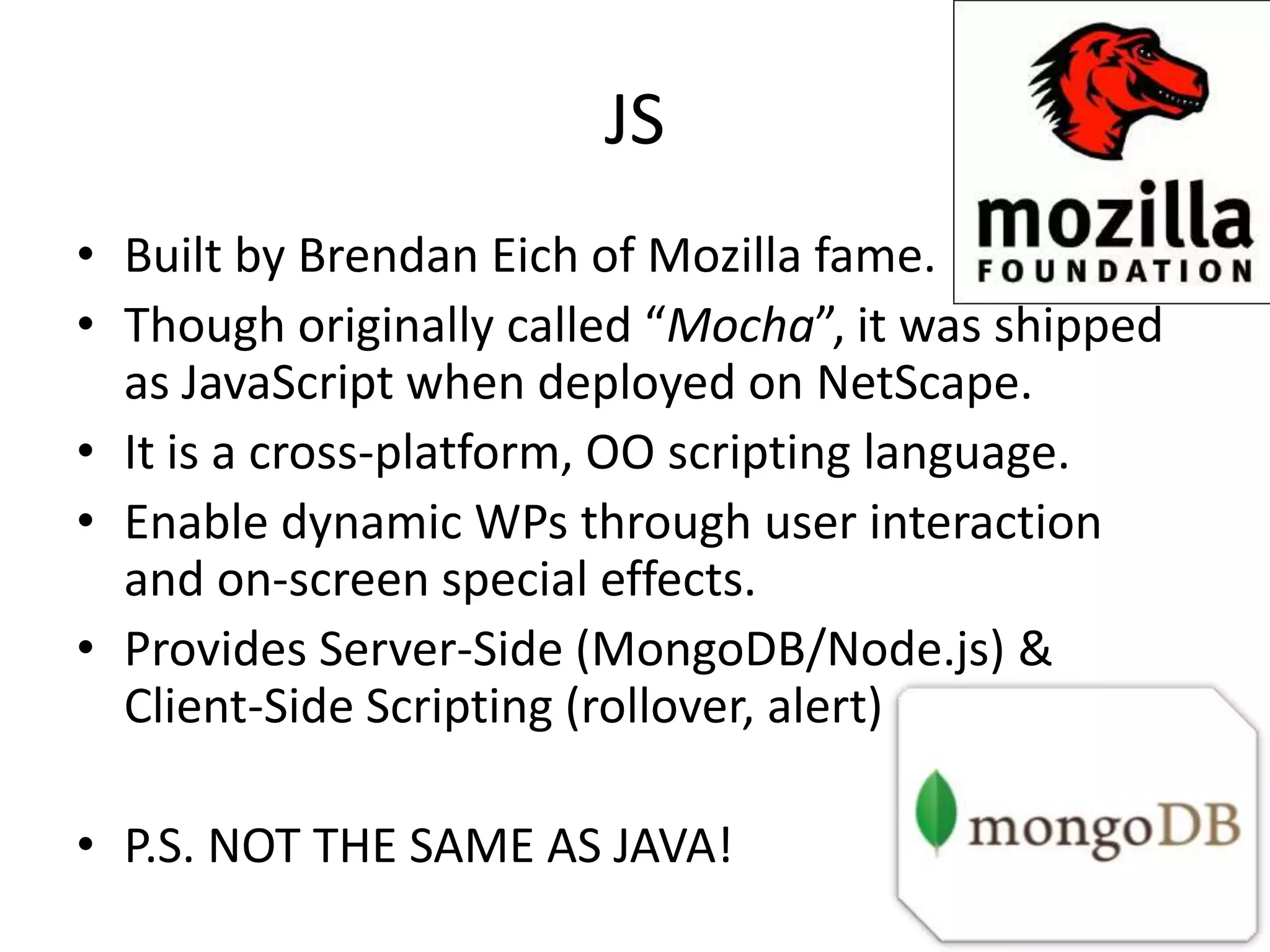 JS • Built by Brendan Eich of Mozilla fame. • Though originally called “Mocha”, it was shipped as JavaScript when deployed on NetScape. • It is a cross-platform, OO scripting language. • Enable dynamic WPs through user interaction and on-screen special effects. • Provides Server-Side (MongoDB/Node.js) & Client-Side Scripting (rollover, alert) • P.S. NOT THE SAME AS JAVA! 