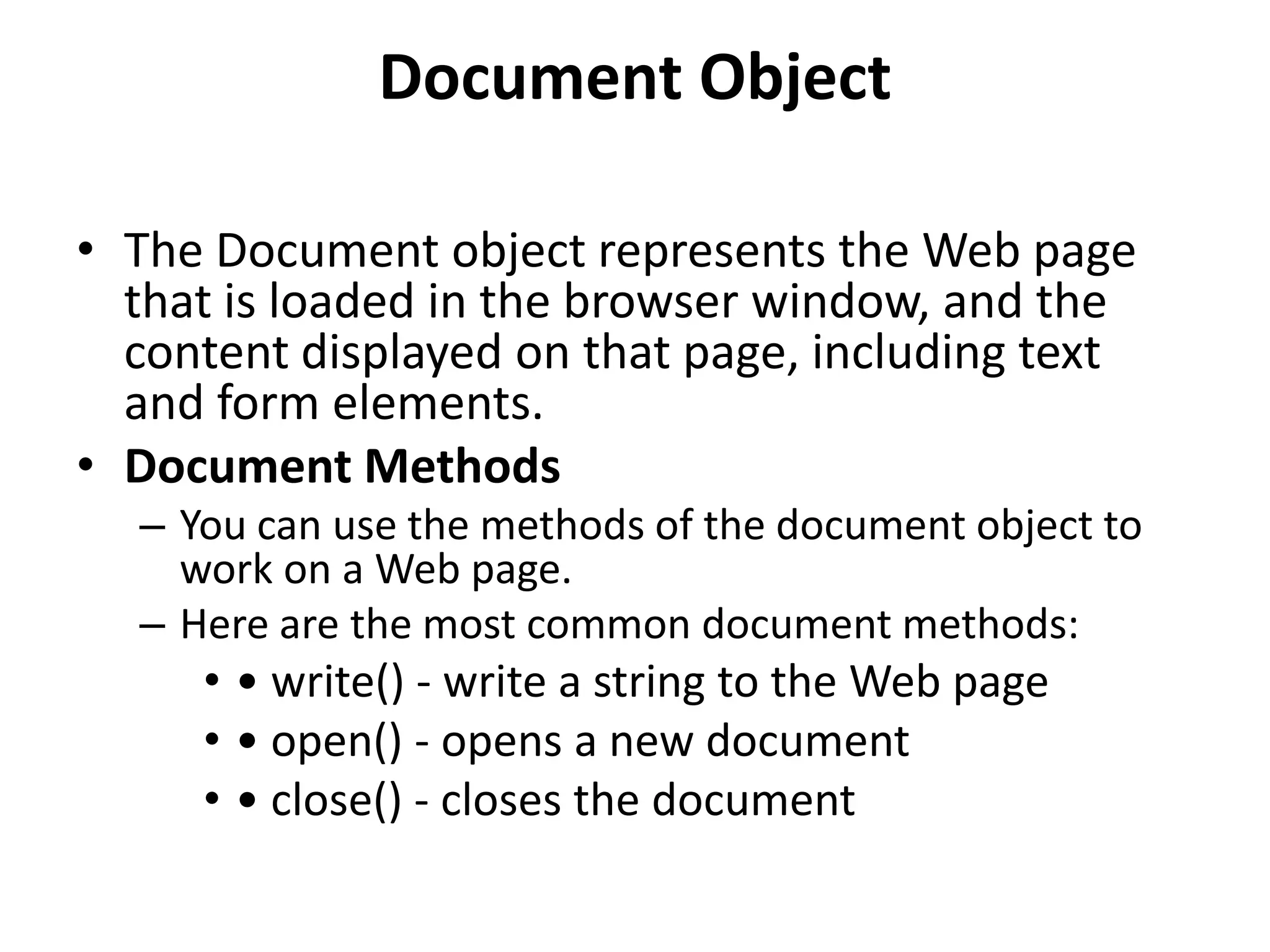 Document Object • The Document object represents the Web page that is loaded in the browser window, and the content displayed on that page, including text and form elements. • Document Methods – You can use the methods of the document object to work on a Web page. – Here are the most common document methods: • • write() - write a string to the Web page • • open() - opens a new document • • close() - closes the document 