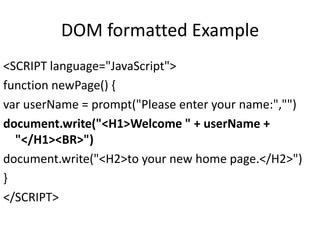 DOM formatted Example
<SCRIPT language="JavaScript">
function newPage() {
var userName = prompt("Please enter your name:","")
document.write("<H1>Welcome " + userName +
"</H1><BR>")
document.write("<H2>to your new home page.</H2>")
}
</SCRIPT>
 