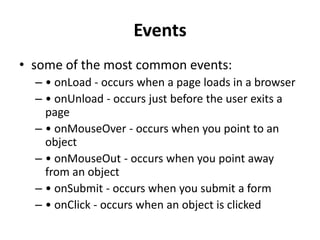Events
• some of the most common events:
– • onLoad - occurs when a page loads in a browser
– • onUnload - occurs just before the user exits a
page
– • onMouseOver - occurs when you point to an
object
– • onMouseOut - occurs when you point away
from an object
– • onSubmit - occurs when you submit a form
– • onClick - occurs when an object is clicked
 