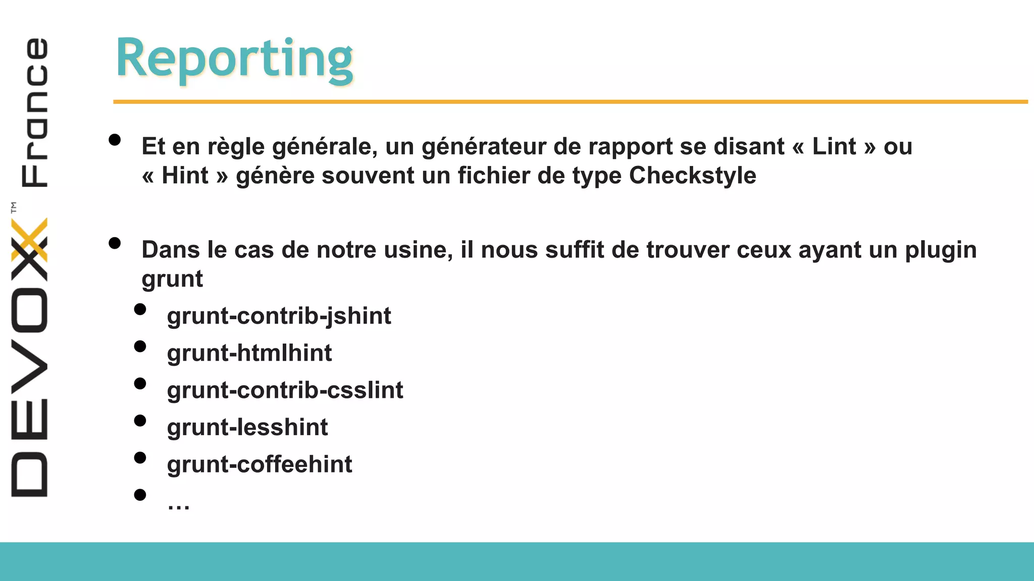 Reporting • Et en règle générale, un générateur de rapport se disant « Lint » ou « Hint » génère souvent un fichier de type Checkstyle • Dans le cas de notre usine, il nous suffit de trouver ceux ayant un plugin grunt • grunt-contrib-jshint • grunt-htmlhint • grunt-contrib-csslint • grunt-lesshint • grunt-coffeehint • … 
