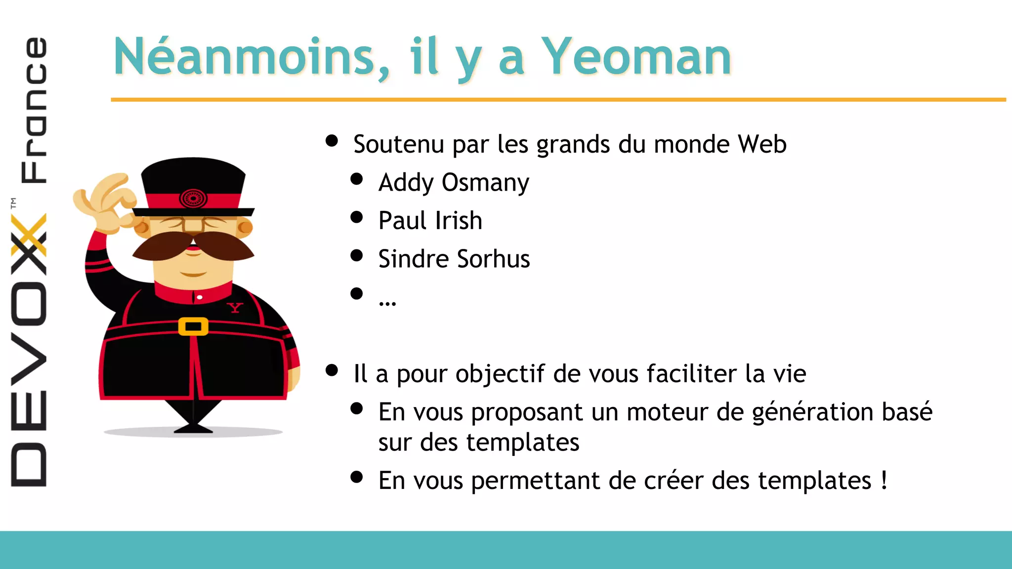 Néanmoins, il y a Yeoman • Soutenu par les grands du monde Web • Addy Osmany • Paul Irish • Sindre Sorhus • … • Il a pour objectif de vous faciliter la vie • En vous proposant un moteur de génération basé sur des templates • En vous permettant de créer des templates ! 
