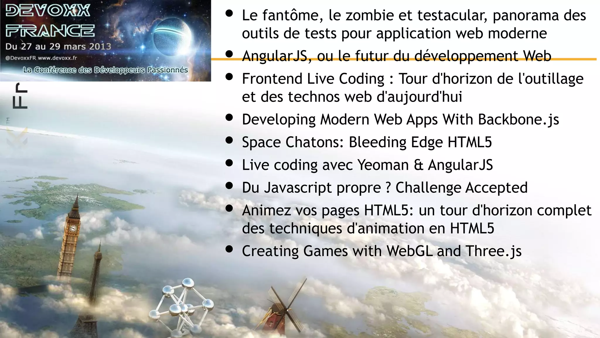 • Le fantôme, le zombie et testacular, panorama des outils de tests pour application web moderne • AngularJS, ou le futur du développement Web • Frontend Live Coding : Tour d'horizon de l'outillage et des technos web d'aujourd'hui • Developing Modern Web Apps With Backbone.js • Space Chatons: Bleeding Edge HTML5 • Live coding avec Yeoman & AngularJS • Du Javascript propre ? Challenge Accepted • Animez vos pages HTML5: un tour d'horizon complet des techniques d'animation en HTML5 • Creating Games with WebGL and Three.js 