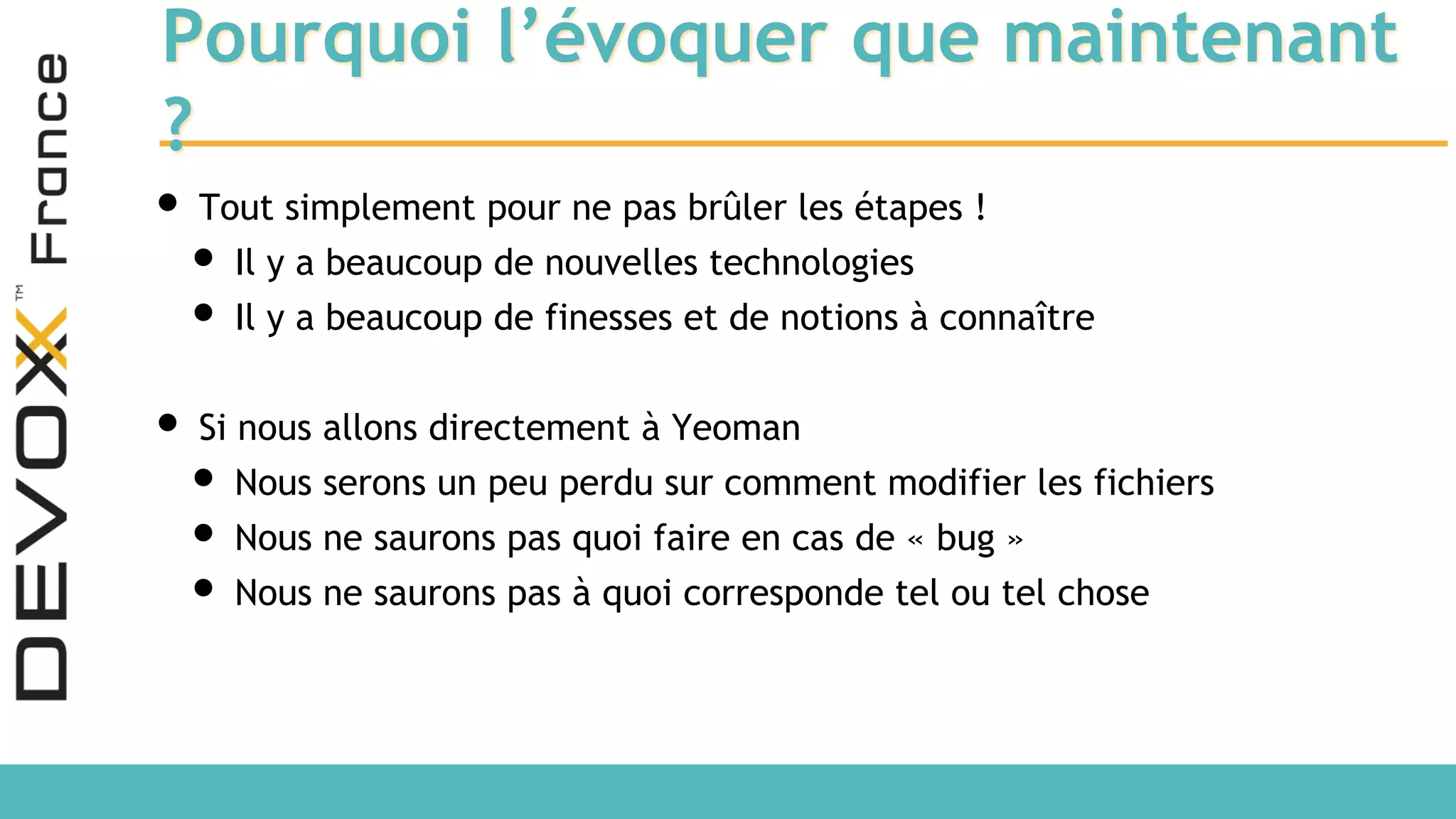 Pourquoi l’évoquer que maintenant ? • Tout simplement pour ne pas brûler les étapes ! • Il y a beaucoup de nouvelles technologies • Il y a beaucoup de finesses et de notions à connaître • Si nous allons directement à Yeoman • Nous serons un peu perdu sur comment modifier les fichiers • Nous ne saurons pas quoi faire en cas de « bug » • Nous ne saurons pas à quoi corresponde tel ou tel chose 
