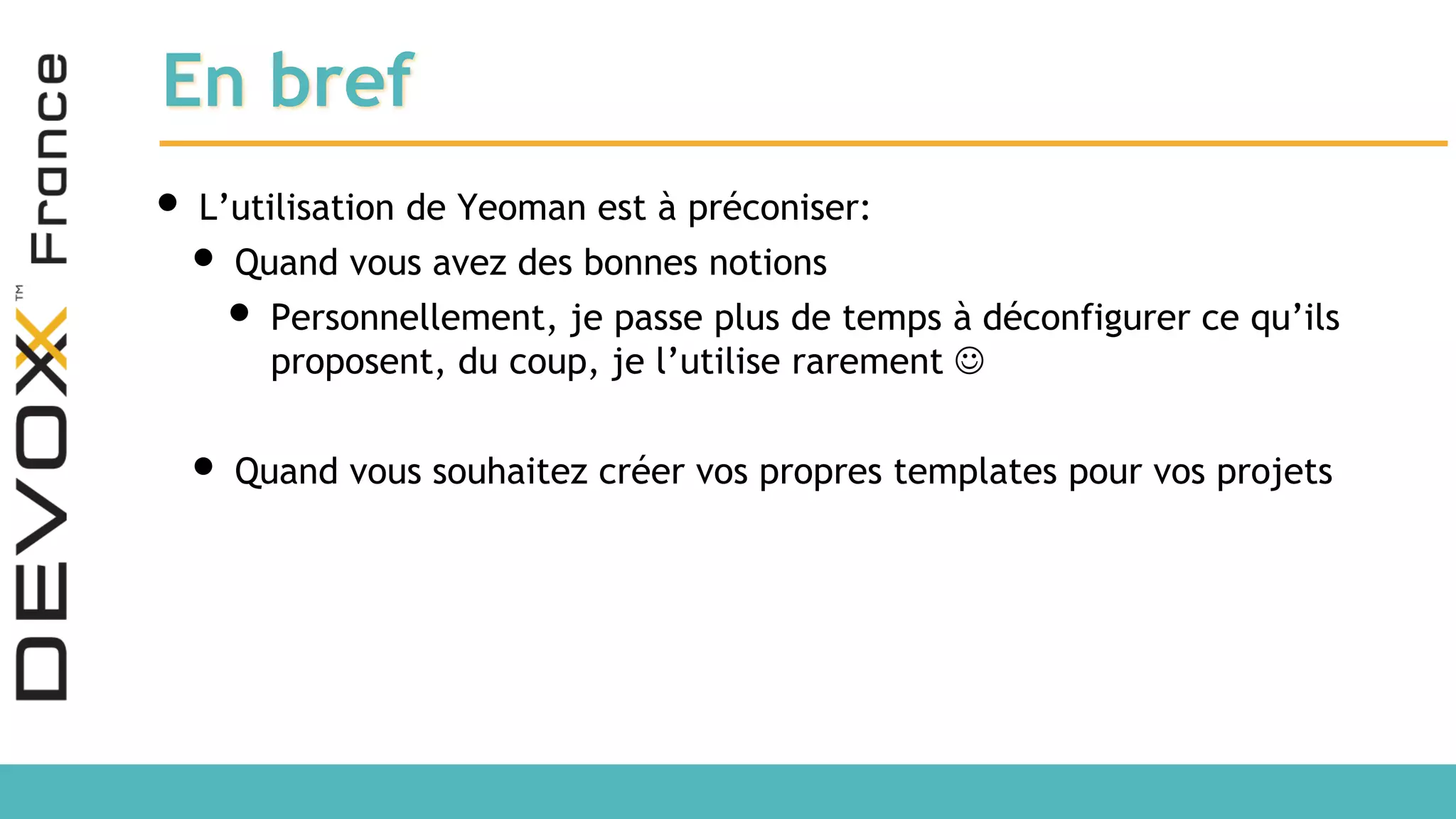 En bref • L’utilisation de Yeoman est à préconiser: • Quand vous avez des bonnes notions • Personnellement, je passe plus de temps à déconfigurer ce qu’ils proposent, du coup, je l’utilise rarement  • Quand vous souhaitez créer vos propres templates pour vos projets 