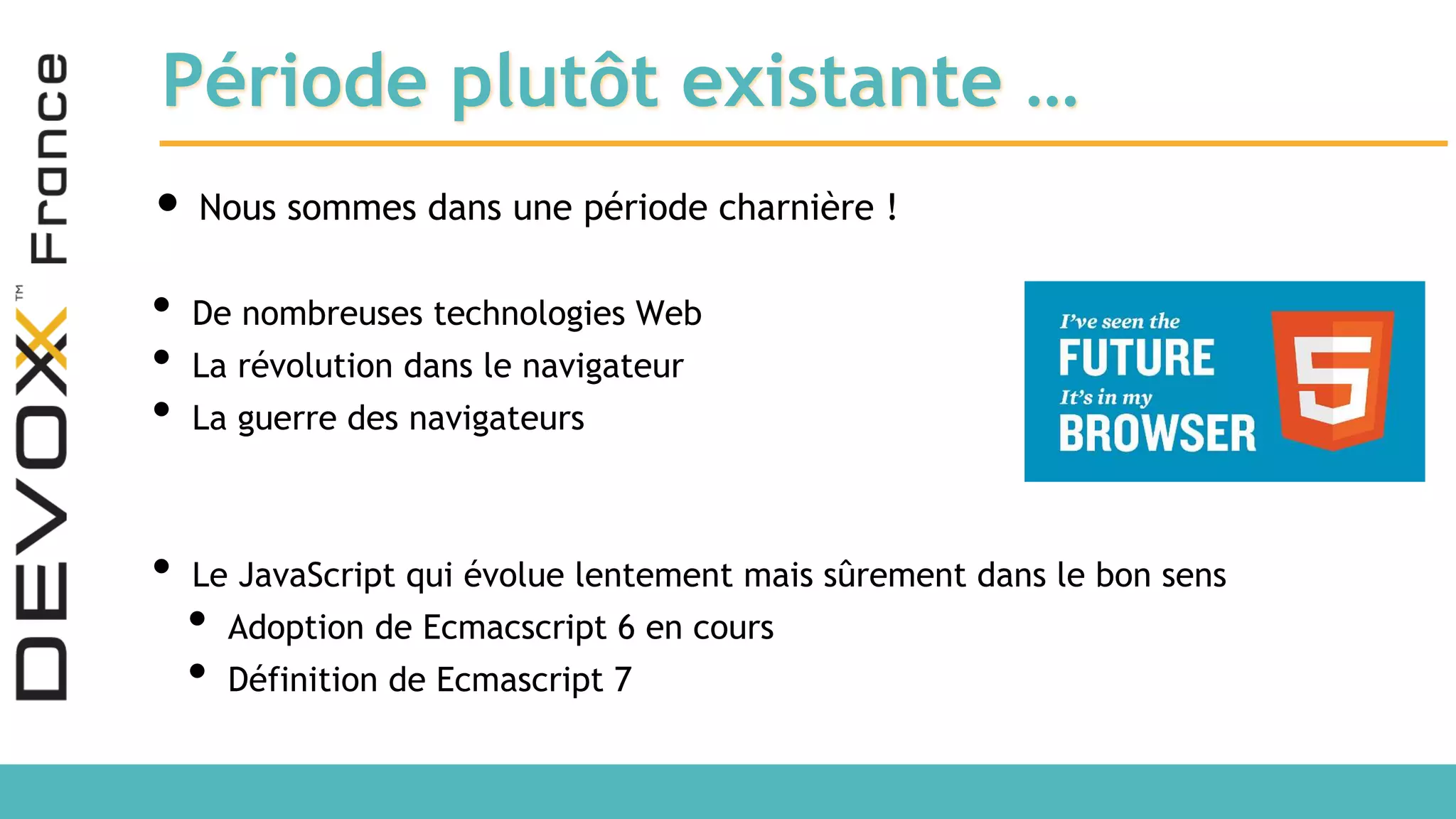 Période plutôt existante … • Nous sommes dans une période charnière ! • De nombreuses technologies Web • La révolution dans le navigateur • La guerre des navigateurs • Le JavaScript qui évolue lentement mais sûrement dans le bon sens • Adoption de Ecmacscript 6 en cours • Définition de Ecmascript 7 
