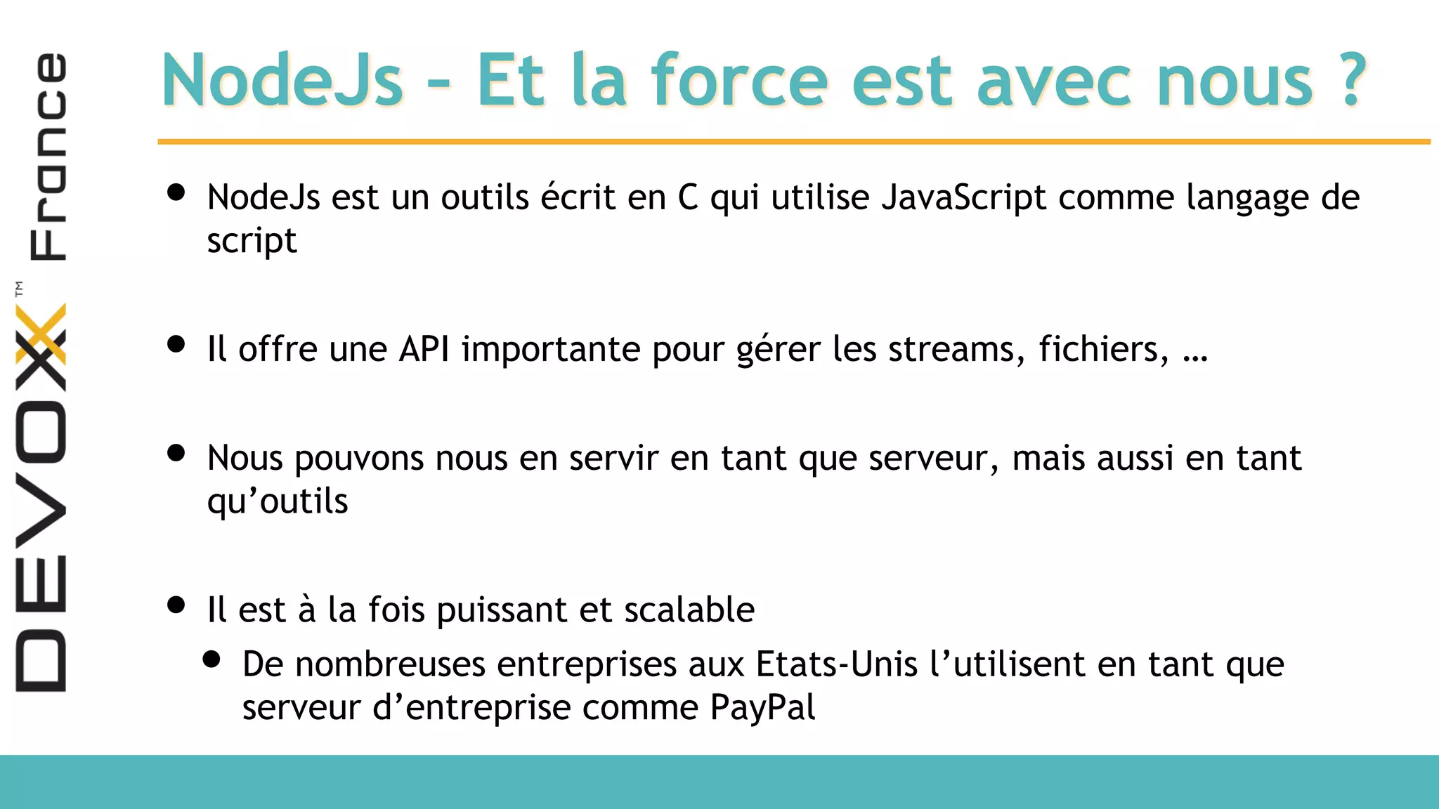 NodeJs – Et la force est avec nous ? • NodeJs est un outils écrit en C qui utilise JavaScript comme langage de script • Il offre une API importante pour gérer les streams, fichiers, … • Nous pouvons nous en servir en tant que serveur, mais aussi en tant qu’outils • Il est à la fois puissant et scalable • De nombreuses entreprises aux Etats-Unis l’utilisent en tant que serveur d’entreprise comme PayPal 