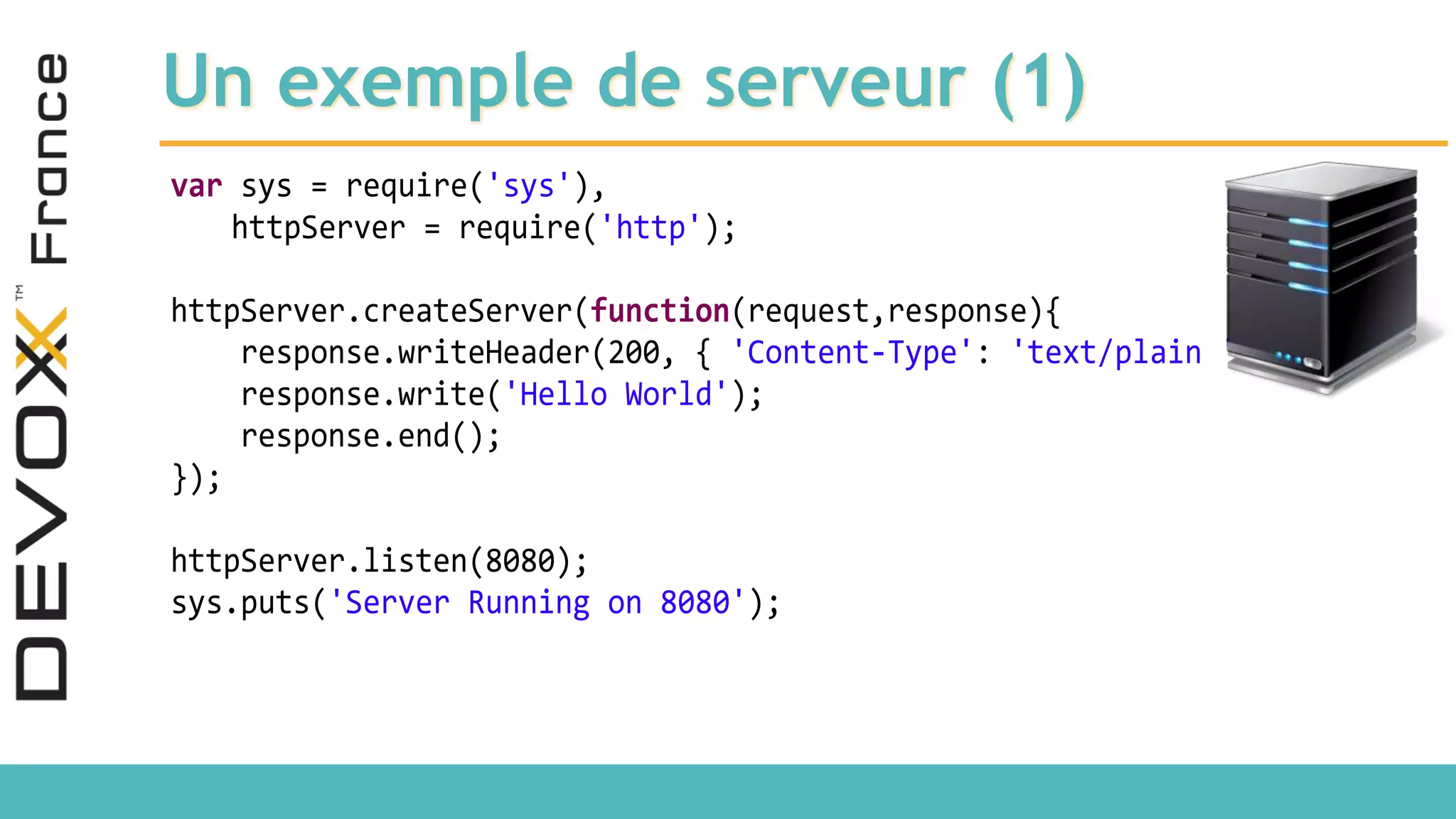Un exemple de serveur (1) var sys = require('sys'), httpServer = require('http'); httpServer.createServer(function(request,response){ response.writeHeader(200, { 'Content-Type': 'text/plain '}); response.write('Hello World'); response.end(); }); httpServer.listen(8080); sys.puts('Server Running on 8080'); 