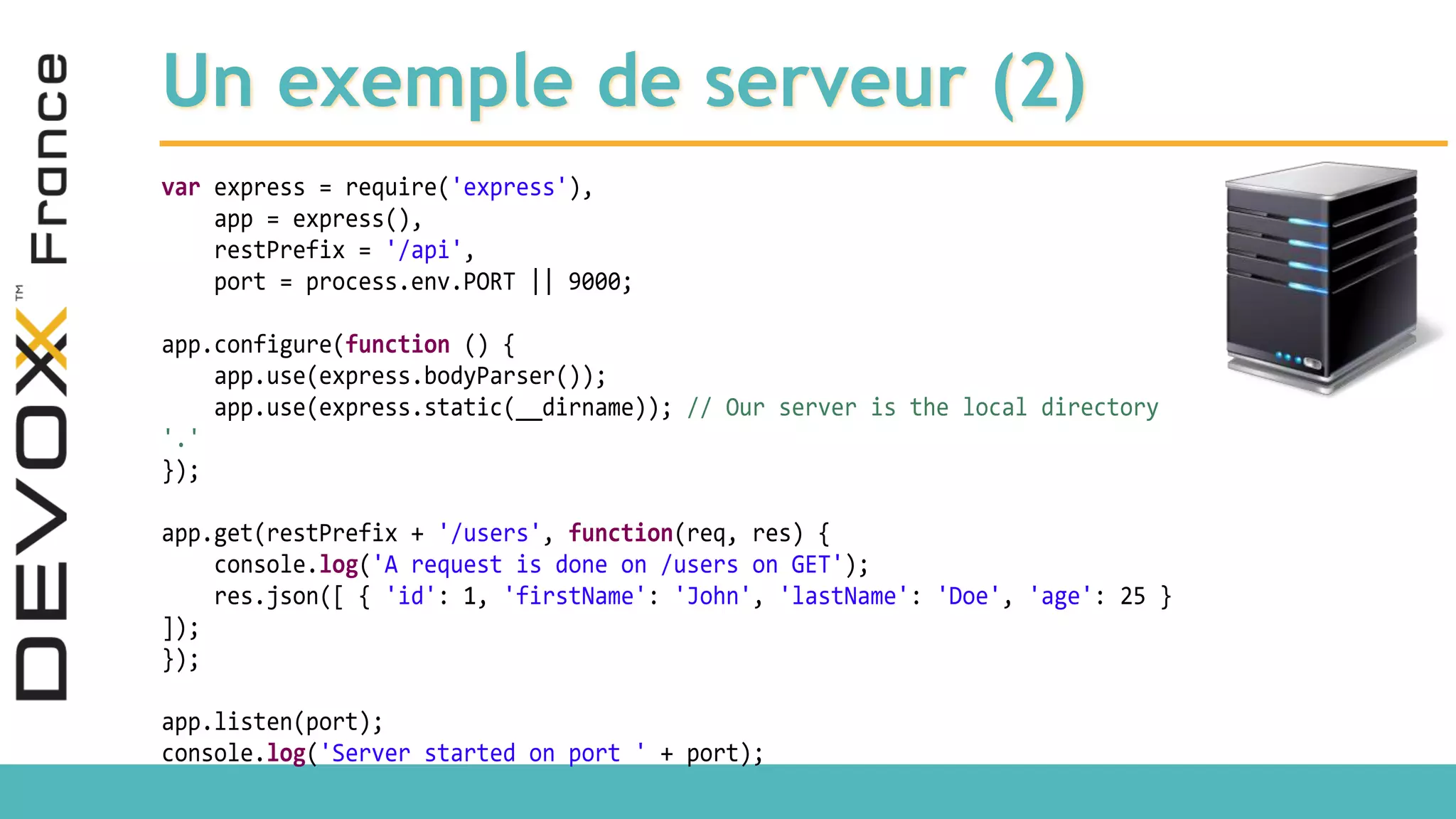 Un exemple de serveur (2) var express = require('express'), app = express(), restPrefix = '/api', port = process.env.PORT || 9000; app.configure(function () { app.use(express.bodyParser()); app.use(express.static(__dirname)); // Our server is the local directory '.' }); app.get(restPrefix + '/users', function(req, res) { console.log('A request is done on /users on GET'); res.json([ { 'id': 1, 'firstName': 'John', 'lastName': 'Doe', 'age': 25 } ]); }); app.listen(port); console.log('Server started on port ' + port); 
