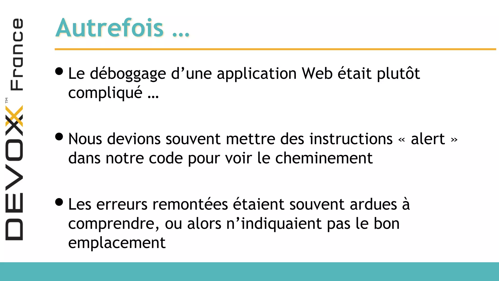 Autrefois … •Le déboggage d’une application Web était plutôt compliqué … •Nous devions souvent mettre des instructions « alert » dans notre code pour voir le cheminement •Les erreurs remontées étaient souvent ardues à comprendre, ou alors n’indiquaient pas le bon emplacement 
