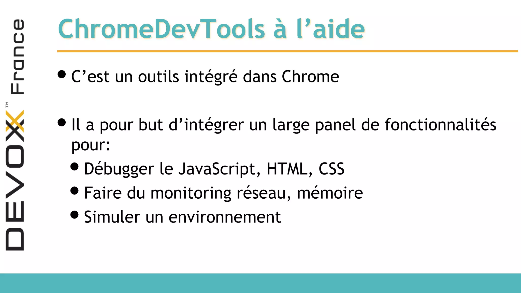 ChromeDevTools à l’aide •C’est un outils intégré dans Chrome •Il a pour but d’intégrer un large panel de fonctionnalités pour: •Débugger le JavaScript, HTML, CSS •Faire du monitoring réseau, mémoire •Simuler un environnement 