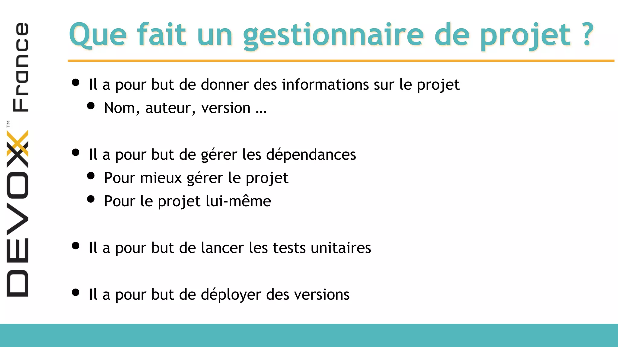 Que fait un gestionnaire de projet ? • Il a pour but de donner des informations sur le projet • Nom, auteur, version … • Il a pour but de gérer les dépendances • Pour mieux gérer le projet • Pour le projet lui-même • Il a pour but de lancer les tests unitaires • Il a pour but de déployer des versions 