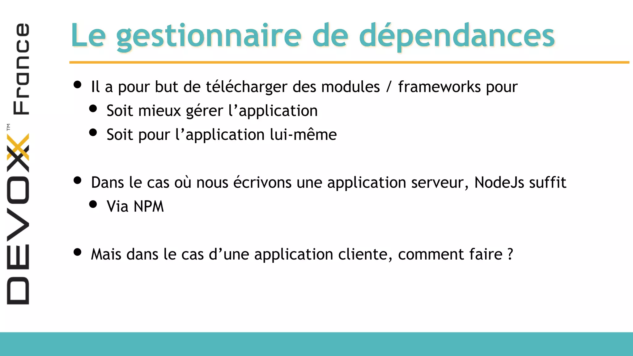 Le gestionnaire de dépendances • Il a pour but de télécharger des modules / frameworks pour • Soit mieux gérer l’application • Soit pour l’application lui-même • Dans le cas où nous écrivons une application serveur, NodeJs suffit • Via NPM • Mais dans le cas d’une application cliente, comment faire ? 