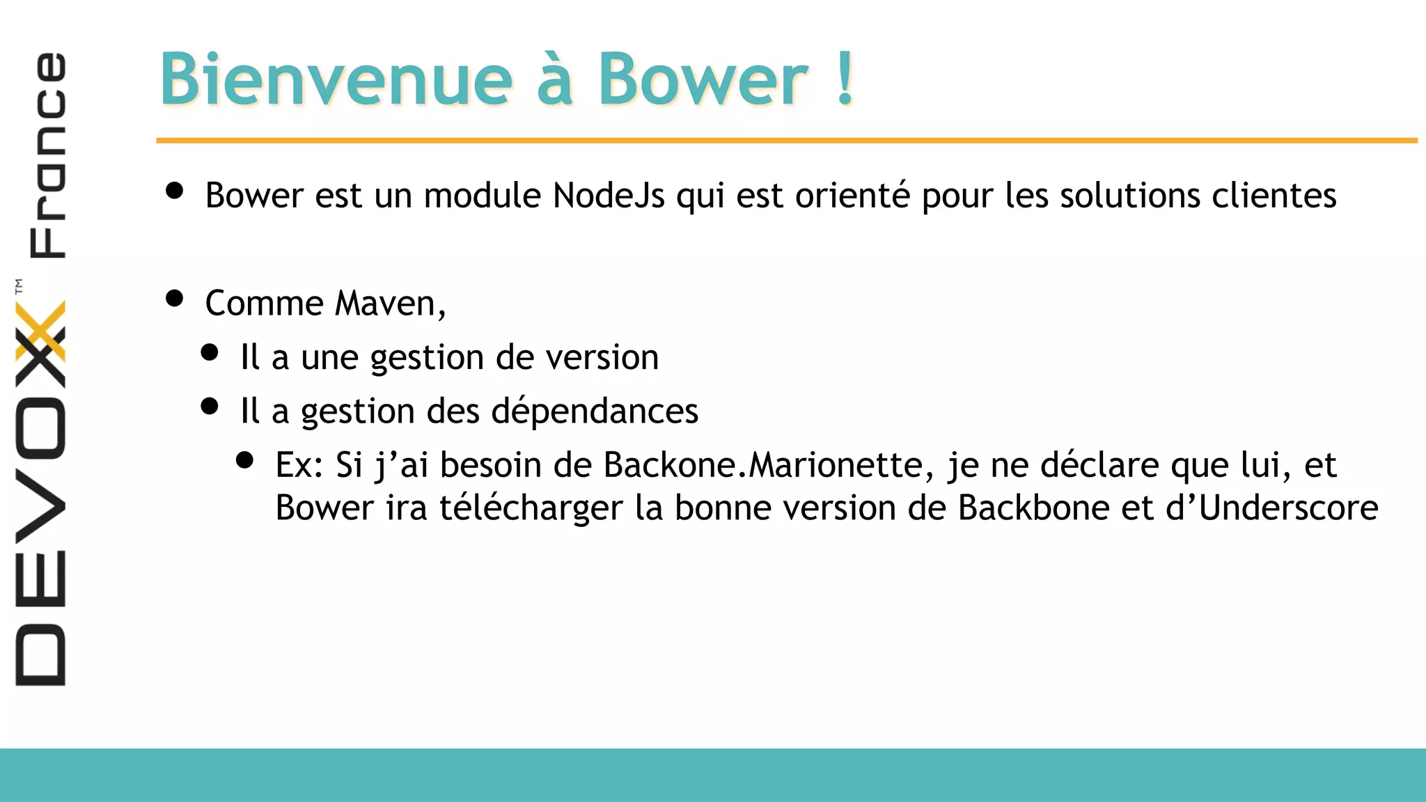 Bienvenue à Bower ! • Bower est un module NodeJs qui est orienté pour les solutions clientes • Comme Maven, • Il a une gestion de version • Il a gestion des dépendances • Ex: Si j’ai besoin de Backone.Marionette, je ne déclare que lui, et Bower ira télécharger la bonne version de Backbone et d’Underscore 