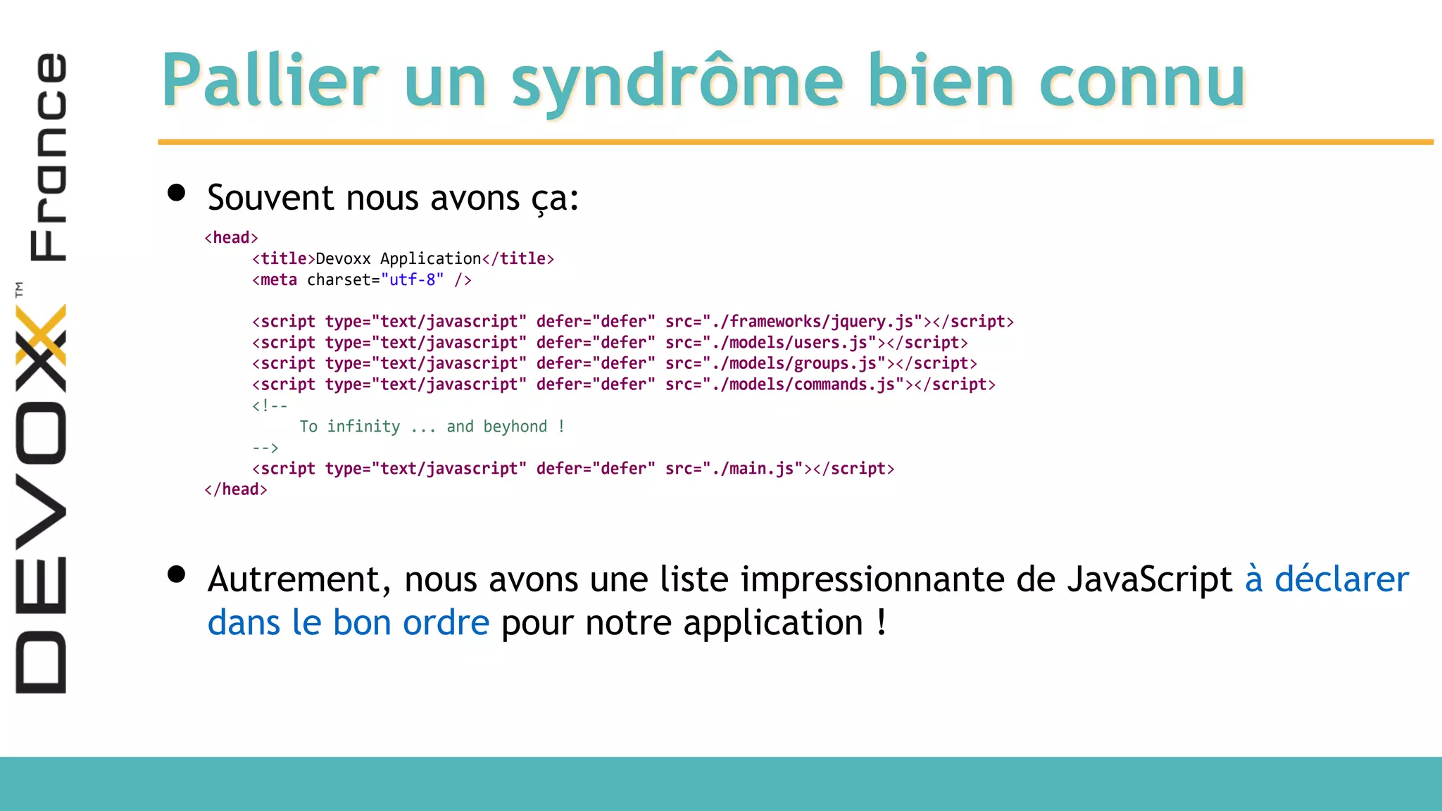 Pallier un syndrôme bien connu • Souvent nous avons ça: • Autrement, nous avons une liste impressionnante de JavaScript à déclarer dans le bon ordre pour notre application ! <head> <title>Devoxx Application</title> <meta charset="utf-8" /> <script type="text/javascript" defer="defer" src="./frameworks/jquery.js"></script> <script type="text/javascript" defer="defer" src="./models/users.js"></script> <script type="text/javascript" defer="defer" src="./models/groups.js"></script> <script type="text/javascript" defer="defer" src="./models/commands.js"></script> <!-- To infinity ... and beyhond ! --> <script type="text/javascript" defer="defer" src="./main.js"></script> </head> 