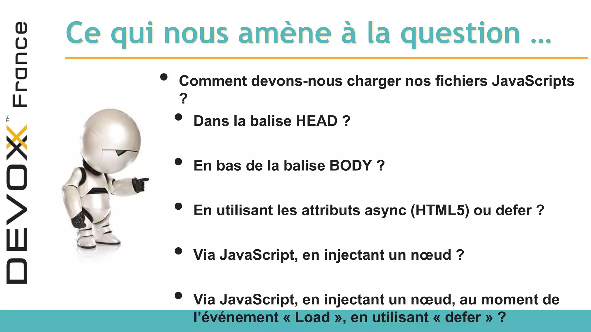 Ce qui nous amène à la question … • Comment devons-nous charger nos fichiers JavaScripts ? • Dans la balise HEAD ? • En bas de la balise BODY ? • En utilisant les attributs async (HTML5) ou defer ? • Via JavaScript, en injectant un nœud ? • Via JavaScript, en injectant un nœud, au moment de l’événement « Load », en utilisant « defer » ? 