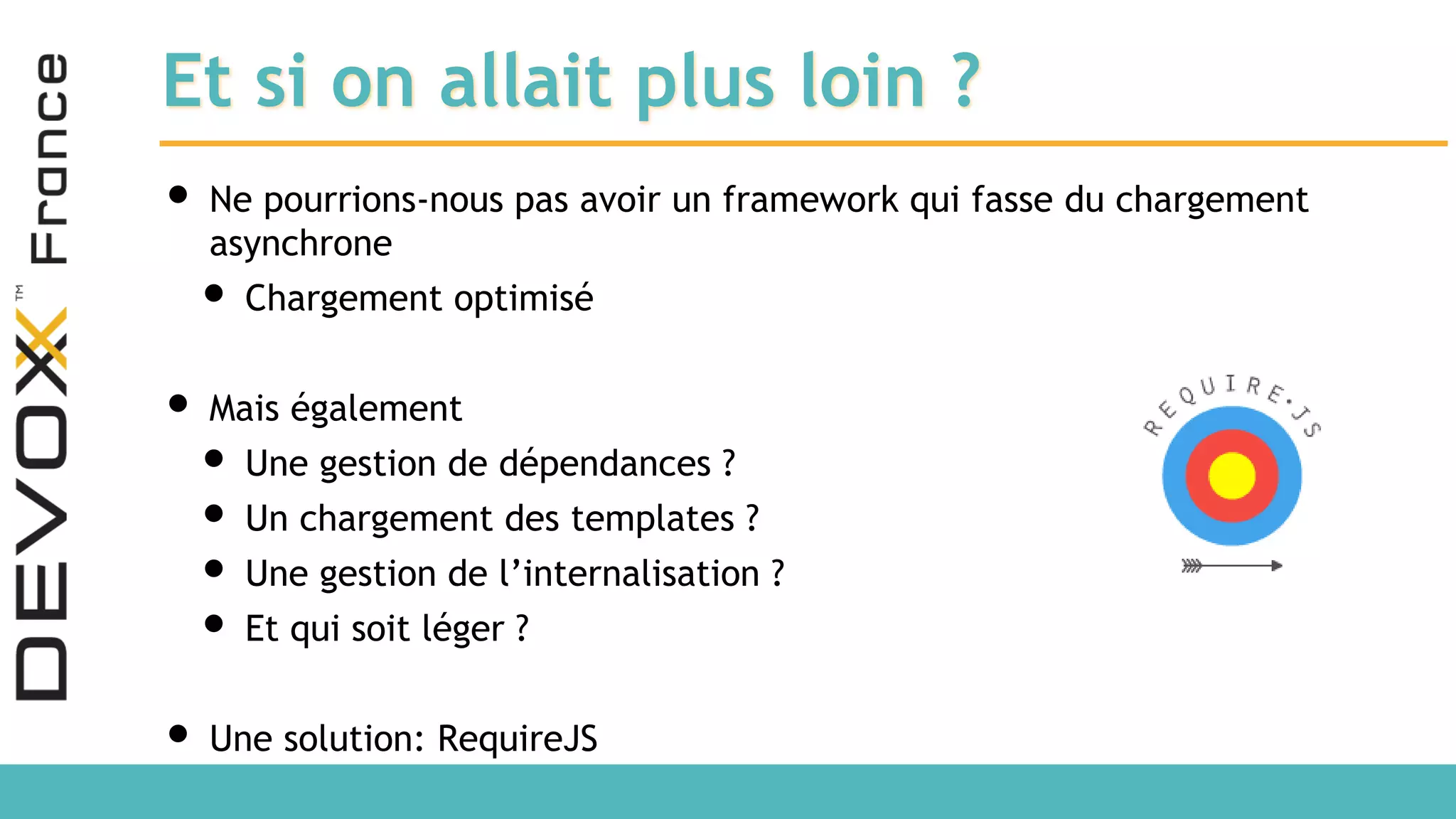 Et si on allait plus loin ? • Ne pourrions-nous pas avoir un framework qui fasse du chargement asynchrone • Chargement optimisé • Mais également • Une gestion de dépendances ? • Un chargement des templates ? • Une gestion de l’internalisation ? • Et qui soit léger ? • Une solution: RequireJS 