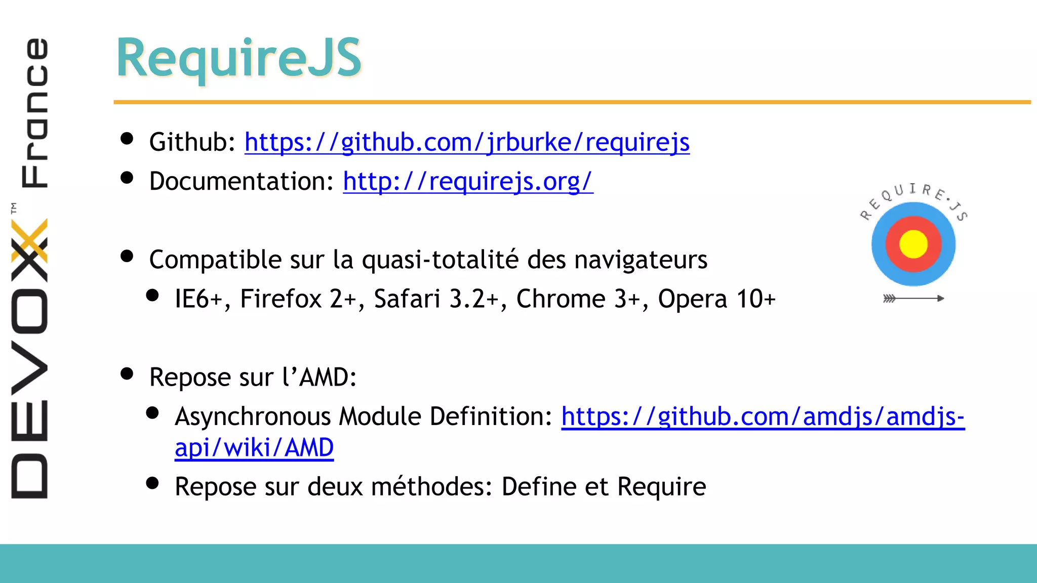 RequireJS • Github: https://github.com/jrburke/requirejs • Documentation: http://requirejs.org/ • Compatible sur la quasi-totalité des navigateurs • IE6+, Firefox 2+, Safari 3.2+, Chrome 3+, Opera 10+ • Repose sur l’AMD: • Asynchronous Module Definition: https://github.com/amdjs/amdjs- api/wiki/AMD • Repose sur deux méthodes: Define et Require 