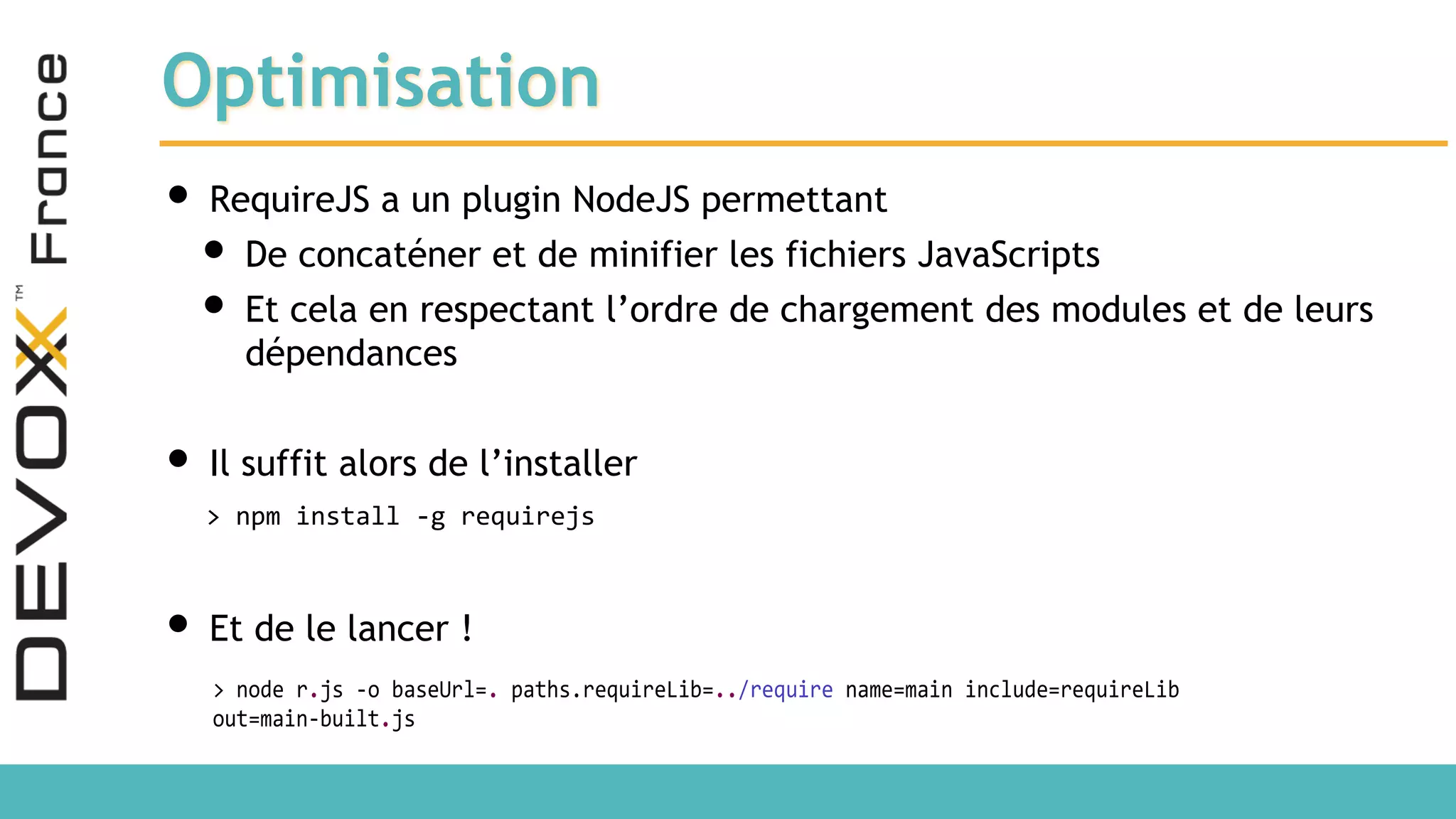 Optimisation • RequireJS a un plugin NodeJS permettant • De concaténer et de minifier les fichiers JavaScripts • Et cela en respectant l’ordre de chargement des modules et de leurs dépendances • Il suffit alors de l’installer • Et de le lancer ! > npm install -g requirejs > node r.js -o baseUrl=. paths.requireLib=../require name=main include=requireLib out=main-built.js 