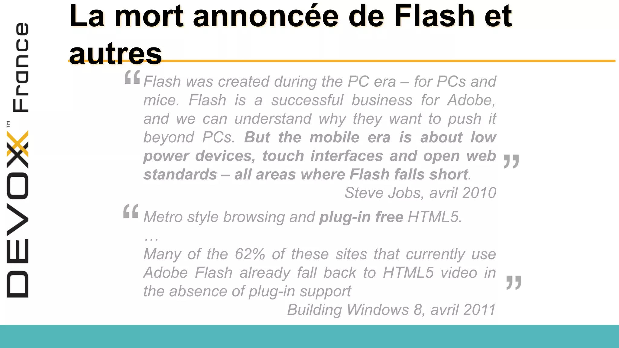 La mort annoncée de Flash et autres Metro style browsing and plug-in free HTML5. … Many of the 62% of these sites that currently use Adobe Flash already fall back to HTML5 video in the absence of plug-in support Building Windows 8, avril 2011 Flash was created during the PC era – for PCs and mice. Flash is a successful business for Adobe, and we can understand why they want to push it beyond PCs. But the mobile era is about low power devices, touch interfaces and open web standards – all areas where Flash falls short. Steve Jobs, avril 2010 