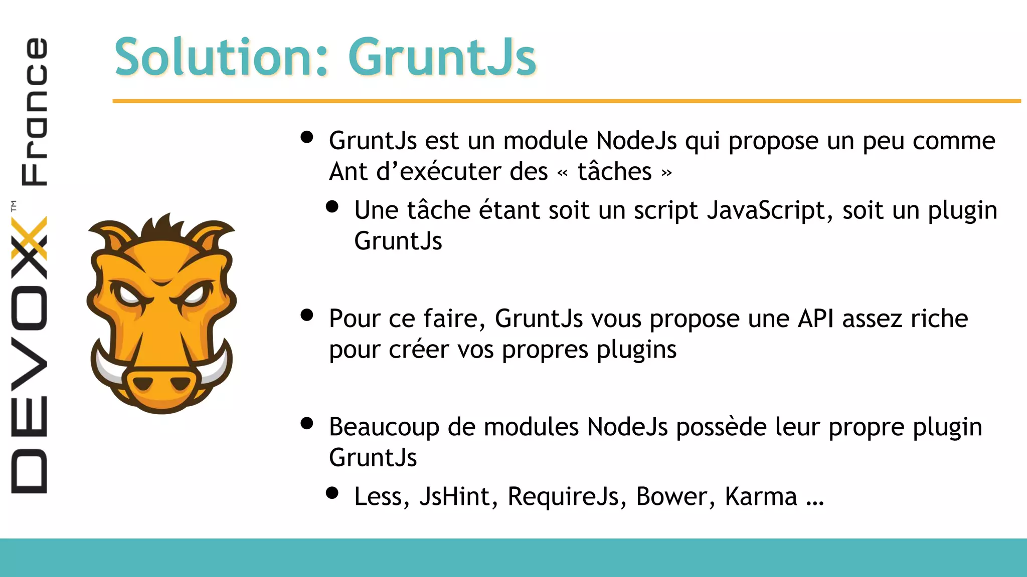 Solution: GruntJs • GruntJs est un module NodeJs qui propose un peu comme Ant d’exécuter des « tâches » • Une tâche étant soit un script JavaScript, soit un plugin GruntJs • Pour ce faire, GruntJs vous propose une API assez riche pour créer vos propres plugins • Beaucoup de modules NodeJs possède leur propre plugin GruntJs • Less, JsHint, RequireJs, Bower, Karma … 