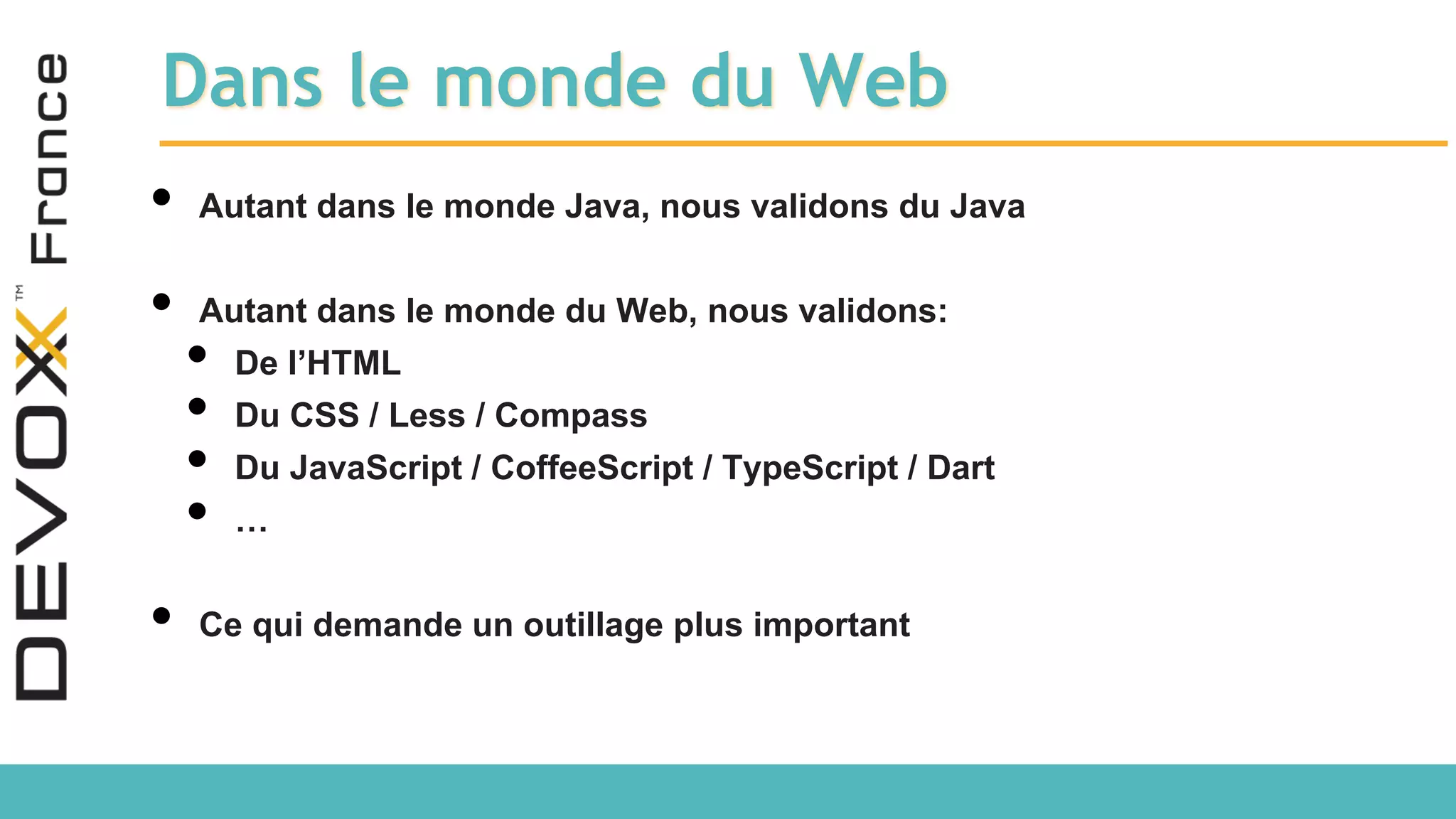 Dans le monde du Web • Autant dans le monde Java, nous validons du Java • Autant dans le monde du Web, nous validons: • De l’HTML • Du CSS / Less / Compass • Du JavaScript / CoffeeScript / TypeScript / Dart • … • Ce qui demande un outillage plus important 