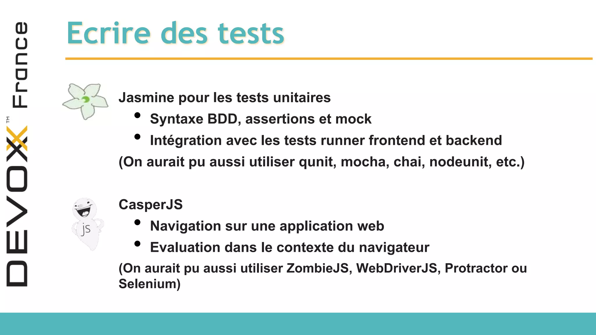Ecrire des tests Jasmine pour les tests unitaires • Syntaxe BDD, assertions et mock • Intégration avec les tests runner frontend et backend (On aurait pu aussi utiliser qunit, mocha, chai, nodeunit, etc.) CasperJS • Navigation sur une application web • Evaluation dans le contexte du navigateur (On aurait pu aussi utiliser ZombieJS, WebDriverJS, Protractor ou Selenium) 
