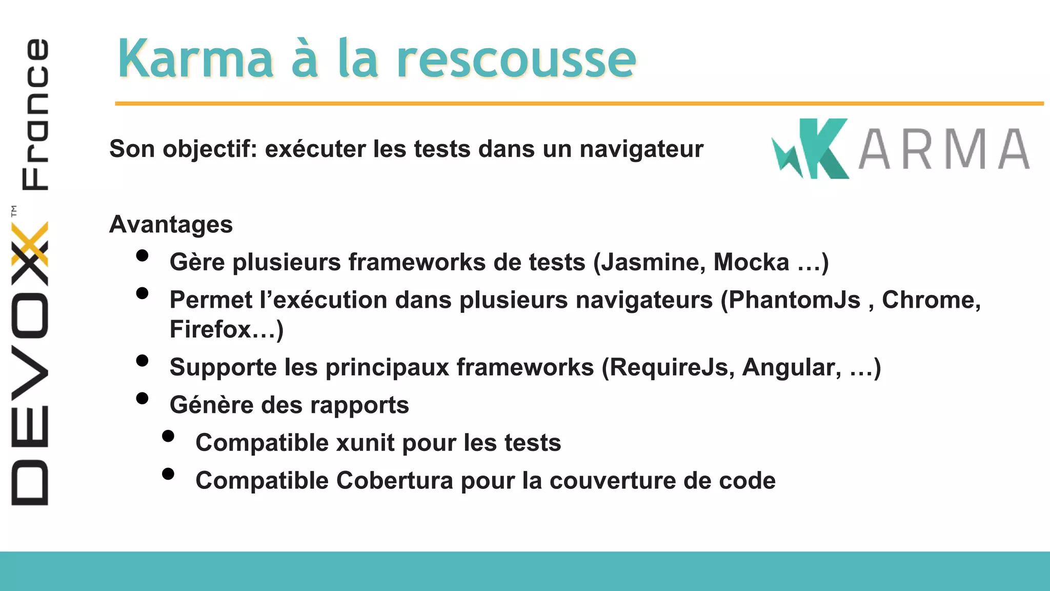 Karma à la rescousse Son objectif: exécuter les tests dans un navigateur Avantages • Gère plusieurs frameworks de tests (Jasmine, Mocka …) • Permet l’exécution dans plusieurs navigateurs (PhantomJs , Chrome, Firefox…) • Supporte les principaux frameworks (RequireJs, Angular, …) • Génère des rapports • Compatible xunit pour les tests • Compatible Cobertura pour la couverture de code 