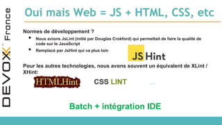 Oui mais Web = JS + HTML, CSS, etc
Normes de développement ?
• Nous avions JsLint (initié par Douglas Crokford) qui permettait de faire la qualité de
code sur le JavaScript
• Remplacé par JsHint qui va plus loin
Pour les autres technologies, nous avons souvent un équivalent de XLint /
XHint:
…
Batch + intégration IDE
 