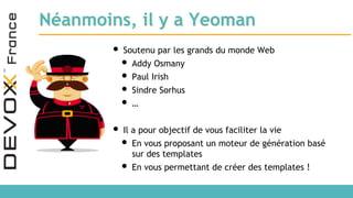 Néanmoins, il y a Yeoman
• Soutenu par les grands du monde Web
• Addy Osmany
• Paul Irish
• Sindre Sorhus
• …
• Il a pour objectif de vous faciliter la vie
• En vous proposant un moteur de génération basé
sur des templates
• En vous permettant de créer des templates !
 