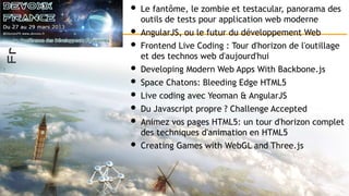 • Le fantôme, le zombie et testacular, panorama des
outils de tests pour application web moderne
• AngularJS, ou le futur du développement Web
• Frontend Live Coding : Tour d'horizon de l'outillage
et des technos web d'aujourd'hui
• Developing Modern Web Apps With Backbone.js
• Space Chatons: Bleeding Edge HTML5
• Live coding avec Yeoman & AngularJS
• Du Javascript propre ? Challenge Accepted
• Animez vos pages HTML5: un tour d'horizon complet
des techniques d'animation en HTML5
• Creating Games with WebGL and Three.js
 