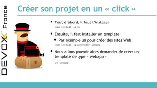 Créer son projet en un « click »
• Tout d’abord, il faut l’installer
• Ensuite, il faut installer un template
• Par exemple un pour créer des sites Web
• Nous allons pouvoir alors demander de créer un
template de type « webapp »
npm install -g yo
npm install -g generator-webapp
yo webapp
 