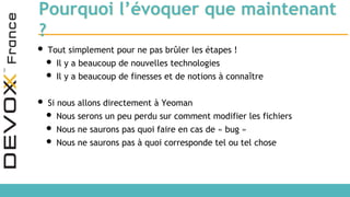Pourquoi l’évoquer que maintenant
?
• Tout simplement pour ne pas brûler les étapes !
• Il y a beaucoup de nouvelles technologies
• Il y a beaucoup de finesses et de notions à connaître
• Si nous allons directement à Yeoman
• Nous serons un peu perdu sur comment modifier les fichiers
• Nous ne saurons pas quoi faire en cas de « bug »
• Nous ne saurons pas à quoi corresponde tel ou tel chose
 