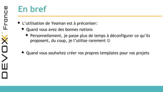 En bref
• L’utilisation de Yeoman est à préconiser:
• Quand vous avez des bonnes notions
• Personnellement, je passe plus de temps à déconfigurer ce qu’ils
proposent, du coup, je l’utilise rarement 
• Quand vous souhaitez créer vos propres templates pour vos projets
 