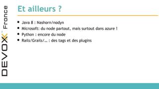 Et ailleurs ?
• Java 8 : Nashorn/nodyn
• Microsoft: du node partout, mais surtout dans azure !
• Python : encore du node
• Rails/Grails/… : des tags et des plugins
 