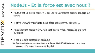 NodeJs – Et la force est avec nous ?
• NodeJs est un outils écrit en C qui utilise JavaScript comme langage de
script
• Il offre une API importante pour gérer les streams, fichiers, …
• Nous pouvons nous en servir en tant que serveur, mais aussi en tant
qu’outils
• Il est à la fois puissant et scalable
• De nombreuses entreprises aux Etats-Unis l’utilisent en tant que
serveur d’entreprise comme PayPal
 
